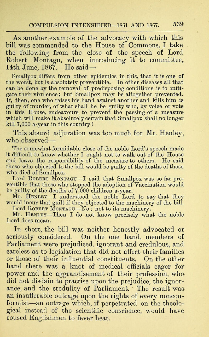 As another example of the advocacy with which this bill was commended to the House of Commons, I take the following from the close of the speech of Lord Robert Montagu, when introducing it to committee^ 14th June, 1867. He said- Smallpox differs from other epidemics in this, that it is one of the worst, but is absolutely preventible. In other diseases all that can be done by the removal of predisposing conditions is to miti- gate their virulence; but Smallpox may be altogether prevented. If, then, one who raises his hand against another and kills him is guilty of murder, of what shall he be guilty who, by voice or vote in this House, endeavours to prevent the passing of a measure which will make it absolutely certain that Smallpox shall no longer kill 7,000 a-year in this country! This absurd adjuration was too much for Mr. Henley^ who observed— The somewhat formidable close of the noble Lord's speech made it difficult to know whether I ought not to walk out of the House and leave the responsibility of the measure to others. He said those who objected to the bill would be guilty of the deaths of those who died of Smallpox. Lord Robert Montagu—I said that Smallpox was so far pre- ventible that those who stopped the adoption of Vaccination would be guilty of the deaths of 7,000 children a-year. Mr. Henley—I understood the noble Lord to say that they would incur that guilt if they objected to the machinery of the bill. Lord Robert Montagu—No ; not to its machinery. Mr. Henley—Then I do not know precisely what the noble Lord does mean. In short, the bill was neither honestly advocated or seriously considered. On the one hand, members of Parliament were prejudiced, ignorant and credulous, and careless as to legislation that did not affect their families or those of their influential constituents. On the other hand there was a knot of medical officials eager for power and the aggrandisement of their profession, who did not disdain to practise upon the prejudice, the ignor- ance, and the credulity of Parliament. The result was. an insufferable outrage upon the rights of every noncon- formist—-an outrage which, if perpetrated on the theolo- gical instead of the scientific conscience, would have roused Englishmen to fever heat.