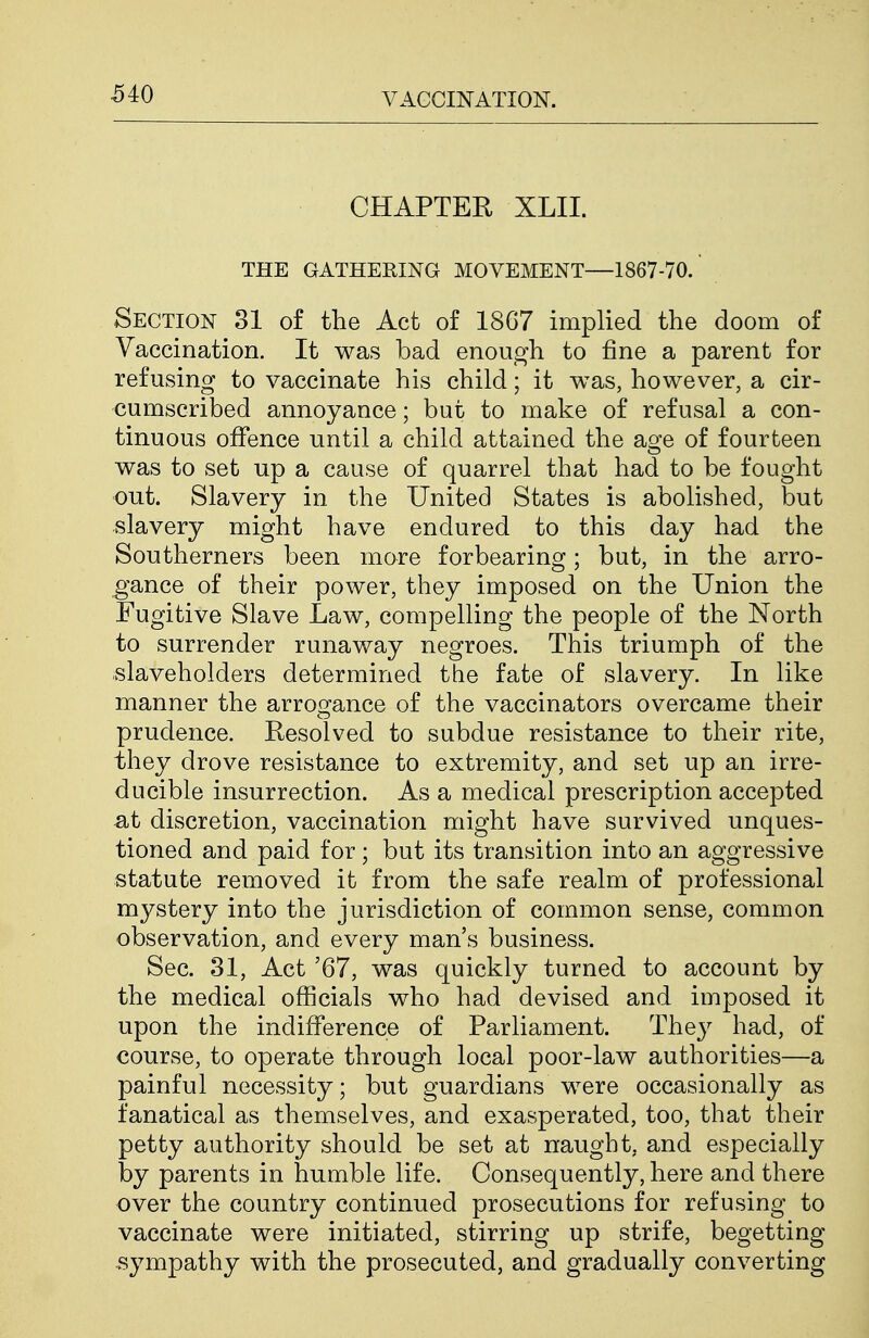 MO CHAPTEH XLII. THE GATHERING MOVEMENT—1867-70. Section 31 of the Act of 1867 implied the doom of Vaccination. It was bad enough to fine a parent for refusing to vaccinate his child; it was, however, a cir- cumscribed annoyance; but to make of refusal a con- tinuous offence until a child attained the age of fourteen was to set up a cause of quarrel that had to be fought out. Slavery in the United States is abolished, but slavery might have endured to this day had the Southerners been more forbearing; but, in the arro- gance of their power, they imposed on the Union the Fugitive Slave Law, compelling the people of the North to surrender runaway negroes. This triumph of the slaveholders determined the fate of slavery. In like manner the arrogance of the vaccinators overcame their prudence. Resolved to subdue resistance to their rite, they drove resistance to extremity, and set up an irre- ducible insurrection. As a medical prescription accepted at discretion, vaccination might have survived unques- tioned and paid for; but its transition into an aggressive statute removed it from the safe realm of professional mystery into the jurisdiction of common sense, common observation, and every man's business. Sec. 31, Act '67, was quickly turned to account by the medical officials who had devised and imposed it upon the indifference of Parliament. They had, of course, to operate through local poor-law authorities—a painful necessity; but guardians were occasionally as fanatical as themselves, and exasperated, too, that their petty authority should be set at naught, and especially by parents in humble life. Consequently, here and there over the country continued prosecutions for refusing to vaccinate were initiated, stirring up strife, begetting sympathy with the prosecuted, and gradually converting