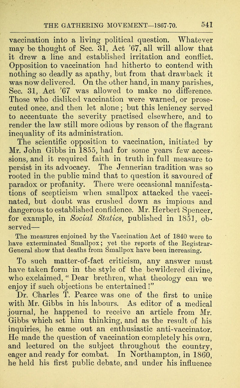 vaccination into a living political question. Whatever may be thought of Sec. 31, Act '67, all will allow that it drew a line and established irritation and conflict. Opposition to vaccination had hitherto to contend with nothing so deadly as apathy, but from that drawback it was now delivered. On the other hand, in many parishes. Sec. 31, Act '67 was allowed to make no difference. Those who disliked vaccination were warned, or prose- cuted once, and then let alone; but this leniency served to accentuate the severity practised elsewhere, and to render the law still more odious by reason of the flagrant inequality of its administration. The scientific opposition to vaccination, initiated by Mr. John Gibbs in 1855, had for some years few acces- sions, and it required faith in truth in full measure to persist in its advocacy. The Jennerian tradition was so rooted in the public mind that to question it savoured of paradox or profanity. There were occasional manifesta- tions of scepticism when smallpox attacked the vacci- nated, but doubt was crushed down as impious and dangerous to established confidence. Mr. Herbert Spencer, for example, in Social Statics, published in 1851, ob- served— The measures enjoined by the Vaccination Act of 1840 were to have exterminated Smallpox; yet the re^Dorts of the Eegistrar- General show that deaths from Smallpox have been increasing. To such matter-of-fact criticism, any answer must have taken form in the style of the bewildered divine, who exclaimed,  Dear brethren, what theology can we enjoy if such objections be entertained! Dr. Charles T. Pearce was one of the first to unite with Mr. Gibbs in his labours. As editor of a medical journal, he happened to receive an article from Mr. Gibbs which set him thinking, and as the result of his inquiries, he came out an enthusiastic anti-vaccinator. He made the question of vaccination completely his own, and lectured on the subject throughout the country, eager and ready for combat. In Northampton, in 1860, he held his first public debate, and under his influence