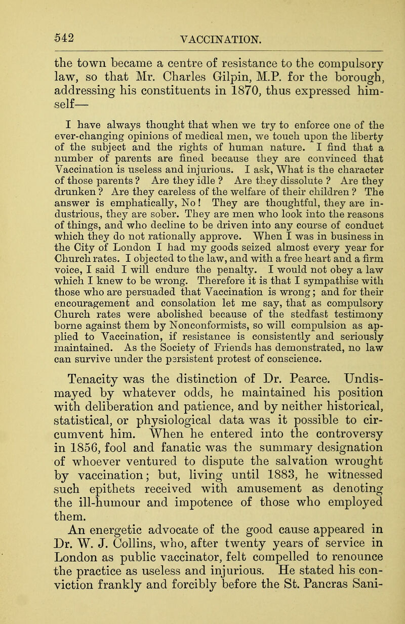 the town became a centre of resistance to the compulsory law, so that Mr. Charles Gilpin, M.P. for the borough, addressing his constituents in 1870, thus expressed him- self— I have always thought that when we try to enforce one of the ever-changing opinions of medical men, we touch upon the liberty of the subject and the rights of human nature. I find that a number of parents are fined because they are convinced that Vaccination is useless and injurious. I ask, What is the character of those parents ? Are they idle ? Are they dissolute ? Are they drunken ? Are they careless of the welfare of their children ? The answer is emphatically, No! They are thoughtful, they are in- dustrious, they are sober. They are men who look into the reasons of things, and who decline to be driven into any course of conduct which they do not rationally approve. When I was in business in the City of London I had my goods seized almost every year for Church rates. I objected to the law, and with a free heart and a firm voice, I said I will endure the penalty. I would not obey a law which I knew to be wrong. Therefore it is that I sympathise with those who are persuaded that Vaccination is wrong; and for their encouragement and consolation let me say, that as compulsory Church rates were abolished because of the stedfasfc testimony borne against them by Nonconformists, so will compulsion as ap- plied to Vaccination, if resistance is consistently and seriously maintained. As the Society of Friends has demonstrated, no law can survive under the psrsistent protest of conscience. Tenacity was the distinction of Dr. Pearce. Undis- mayed by whatever odds, he maintained his position with deliberation and patience, and by neither historical, statistical, or physiological data was it possible to cir- cumvent him. When he entered into the controversy in 1856, fool and fanatic was the summary designation of whoever ventured to dispute the salvation wrought by vaccination; but, living until 1883, he witnessed such epithets received with amusement as denoting the ill-humour and impotence of those who employed them. An energetic advocate of the good cause appeared in Dr. W. J. Collins, who, after twenty years of service in London as public vaccinator, felt compelled to renounce the practice as useless and injurious. He stated his con- viction frankly and forcibly before the St. Pancras Sani-