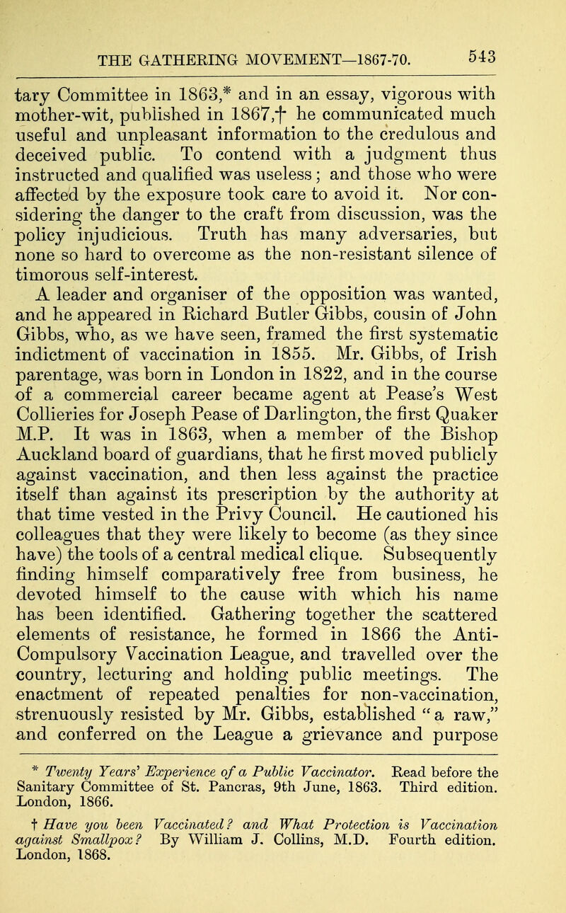 tary Committee in 1863,* and in an essay, vigorous with mother-wit, published in 1867,i* he communicated much useful and unpleasant information to the credulous and deceived public. To contend with a judgment thus instructed and qualified was useless; and those who were affected by the exposure took care to avoid it. Nor con- sidering the danger to the craft from discussion, was the policy injudicious. Truth has many adversaries, but none so hard to overcome as the non-resistant silence of timorous self-interest. A leader and organiser of the opposition was wanted, and he appeared in Richard Butler Gibbs, cousin of John Gibbs, who, as we have seen, framed the first systematic indictment of vaccination in 1855. Mr. Gibbs, of Irish parentage, was born in London in 1822, and in the course of a commercial career became agent at Pease's West Collieries for Joseph Pease of Darlington, the first Quaker M.P. It was in 1863, when a member of the Bishop Auckland board of guardians, that he first moved publicly against vaccination, and then less against the practice itself than against its prescription by the authority at that time vested in the Privy Council. He cautioned his colleagues that they were likely to become (as they since have) the tools of a central medical clique. Subsequently finding himself comparatively free from business, he devoted himself to the cause with which his name has been identified. Gathering together the scattered elements of resistance, he formed in 1866 the Anti- Compulsory Vaccination League, and travelled over the country, lecturing and holding public meetings. The enactment of repeated penalties for non-vaccination, strenuously resisted by Mr. Gibbs, established  a raw, and conferred on the League a grievance and purpose * Twenty Years^ Experience of a Public Vaccinator. Read before the Sanitary Committee of St. Pancras, 9th June, 1863. Third edition. London, 1866. t Have you been Vaccinated? and What Protection is Vaccination against Smallpox? By William J. Collins, M.D. Fourth edition. London, 1868.