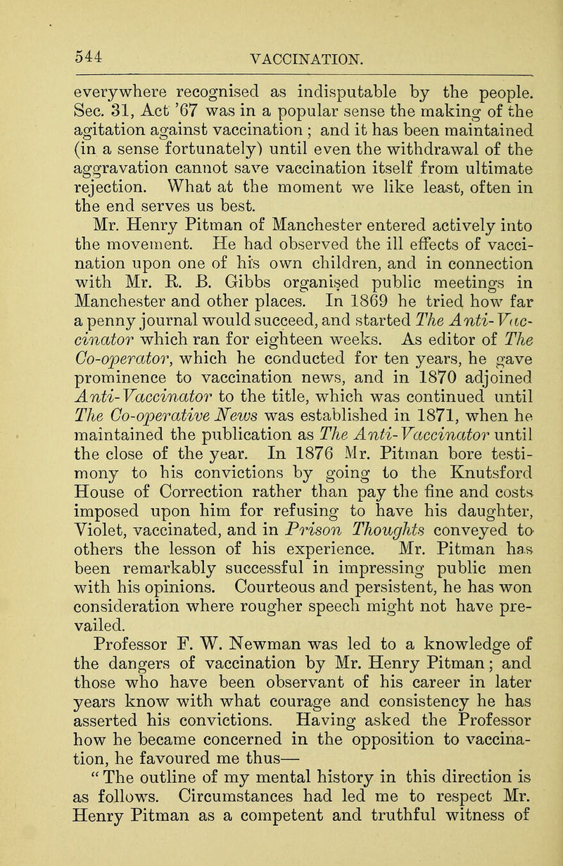 everywhere recognised as indisputable by the people. Sec. 31, Act '67 was in a popular sense the making of the agitation against vaccination ; and it has been maintained (in a sense fortunately) until even the withdrawal of the aggravation cannot save vaccination itself from ultimate rejection. What at the moment we like least, often in the end serves us best. Mr. Henry Pitman of Manchester entered actively into the movement. He had observed the ill effects of vacci- nation upon one of his own children, and in connection with Mr. K B. Gibbs organised public meetings in Manchester and other places. In 1869 he tried hovv^ far a penny journal would succeed, and started The Anti- Vac- cinator which ran for eighteen weeks. As editor of The Go-operator, which he conducted for ten years, he gave prominence to vaccination news, and in 1870 adjoined Anti-Vaccinator to the title, which was continued until The Go-operative News was established in 1871, when he maintained the publication as The Anti-Vaccinator until the close of the year. In 1876 Mr. Pitman bore testi- mony to his convictions by going to the Knutsford House of Correction rather than pay the fine and costs imposed upon him for refusing to have his daughter, Violet, vaccinated, and in Prison Thoughts conveyed to others the lesson of his experience. Mr. Pitman has been remarkably successful in impressing public men with his opinions. Courteous and persistent, he has won consideration where rougher speech might not have pre- vailed. Professor F. W. Newman was led to a knowledge of the dangers of vaccination by Mr. Henry Pitman; and those who have been observant of his career in later years know with what courage and consistency he has asserted his convictions. Having asked the Professor how he became concerned in the opposition to vaccina- tion, he favoured me thus—  The outline of my mental history in this direction is as follows. Circumstances had led me to respect Mr. Henry Pitman as a competent and truthful witness of