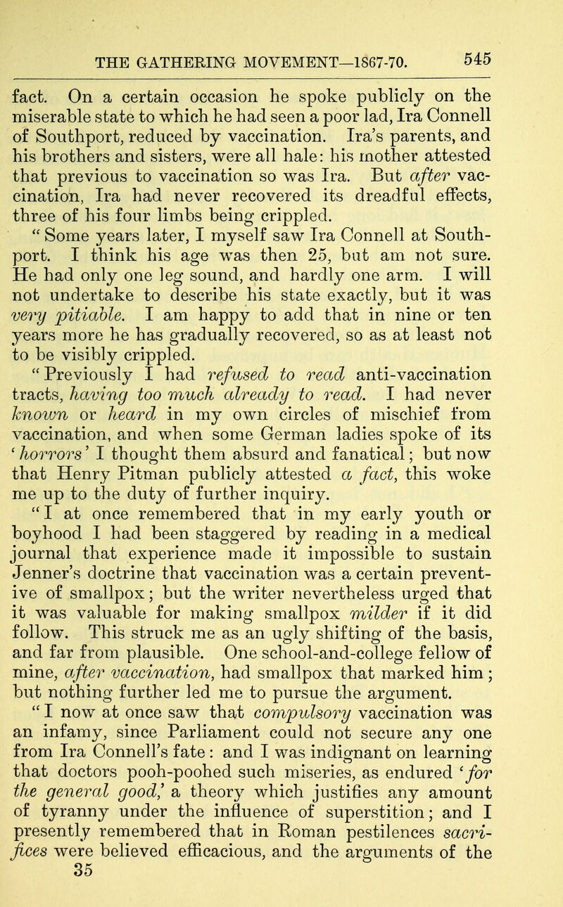 fact. On a certain occasion he spoke publicly on the miserable state to which he had seen a poor lad, Ira Connell of Southport, reduced by vaccination. Ira's parents, and his brothers and sisters, were all hale: his mother attested that previous to vaccination so was Ira. But after vac- cination, Ira had never recovered its dreadful effects, three of his four limbs being crippled.  Some years later, I myself saw Ira Connell at South- port. I think his age was then 25, bat am not sure. He had only one leg sound, and hardly one arm. I will not undertake to describe his state exactly, but it was very pitiable. I am happy to add that in nine or ten years more he has gradually recovered, so as at least not to be visibly crippled.  Previously I had refused to read anti-vaccination tracts, having too much already to read. I had never known or heard in my own circles of mischief from vaccination, and when some German ladies spoke of its ' horrors' I thought them absurd and fanatical; but now that Henry Pitman publicly attested a fact, this woke me up to the duty of further inquiry.  I at once remembered that in my early youth or boyhood I had been staggered by reading in a medical journal that experience made it impossible to sustain Jenner's doctrine that vaccination was a certain prevent- ive of smallpox; but the writer nevertheless urged that it was valuable for making smallpox milder if it did follow. This struck me as an ugly shifting of the basis, and far from plausible. One school-and-college fellow of mine, after vaccination, had smallpox that marked him; but nothing further led me to pursue the argument.  I now at once saw that compulsory vaccination was an infamy, since Parliament could not secure any one from Ira Connell's fate : and I was indignant on learning that doctors pooh-poohed such miseries, as endured 'for the general good' a theory which justifies any amount of tyranny under the influence of superstition; and I presently remembered that in Eoman pestilences sacri- fices were believed efiicacious, and the arguments of the 35