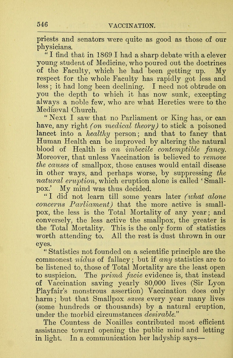 priests and senators were quite as good as those of our physicians.  I find that in 1869 I had a sharp debate v/ith a clever young student of Medicine, who poured out the doctrines of the Faculty, which he had been getting up. My respect for the whole Faculty has rapidly got less and less; it had long been declining. I need not obtrude on you the depth to which it has now sunk, excepting always a noble few, who are what Heretics were to the Mediaeval Church.  Next I saw that no Parliament or Kino; has, or can have, any right (on medical theory) to stick a poisoned lancet into a healthy person; and that to fancy that Human Health can be improved by altering the natural blood of Health is an imbecile contemptible fancy. Moreover, that unless Yaccination is believed to remove the causes of smallpox, those causes would entail disease in other ways, and perhaps worse, by suppressing the natural eruption, which eruption alone is called ' Small- pox.' My mind was thus decided. 1 did not learn till some years later (what alone concerns Parliament) that the more active is small- pox, the less is the Total Mortality of any year; and conversely, the less active the smallpox, the greater is the Total Mortality. This is the only form of statistics worth attending to. All the rest is dust thrown in our eyes.  Statistics not founded on a scientific principle are the commonest nidus of fallacy; but if any statistics are to be listened to, those of Total Mortality are the least open to suspicion. The prima facie evidence is, that instead of Vaccination saving yearly 80,000 lives (Sir Lyon Playfair's monstrous assertion) Vaccination does only harm; but that Smallpox saves every year many lives (some hundreds or thousands) by a natural eruption, under the inorbid circumstances desirable. The Countess de Noailles contributed most efficient assistance toward opening the public mind and letting in light. In a communication her ladyship says—