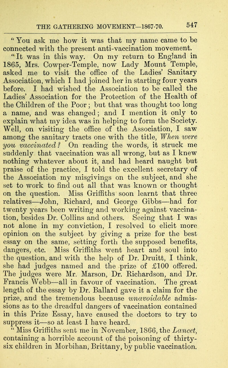  You ask me how it was that ray name came to be connected with the present anti-vaccination movement.  It was in this way. On my return to England in 1865, Mrs. Cowper-Temple, now Lady Mount Temple, asked me to visit the office of the Ladies' Sanitary Association, which I had joined her in starting four years before. I had wished the Association to be called the Ladies' Association for the Protection of the Health of the Children of the Poor; but that was thought too long a name, and was changed; and I mention it only to explain what my idea was in helping to form the Society. Well, on visiting the office of the Association, I saw among the sanitary tracts one with the title, When were you vaccinated? On reading the words, it struck me suddenly that vaccination was all wrong, but as I knew nothing whatever about it, and had heard naught but praise of the practice, I told the excellent secretary of the Association my misgivings on the subject, and she set to work to find out all that was known or thought on the question. Miss Griffiths soon learnt that three relatives—John, Richard, and George Gibbs—had for twenty years been writing and working against vaccina- tion, besides Dr. Collins and others. Seeing that I was not alone in my conviction, I resolved to elicit more opinion on the subject by giving a prize for the best essay on the same, setting forth the supposed benefits, dangers, etc. Miss Griffiths went heart and soul into the question, and with the help of Dr. Druitt, I think, she had judges named and the prize of £100 ofiered. The judges were Mr. Marson, Dr. Richardson, and Dr. Francis Webb—all in favour of vaccination. The great length of the essay by Dr. Ballard gave ifc a claim for the prize, and the tremendous because unavoidable admis- sions as to the dreadful dangers of vaccination contained in this Prize Essay, have caused the doctors to try to suppress it—so at least I have heard.  Miss Griffiths sent me in November, 1866, the Lancet, containing a horrible account of the poisoning of thirty- six children in Morbihan, Brittany, by public vaccination.
