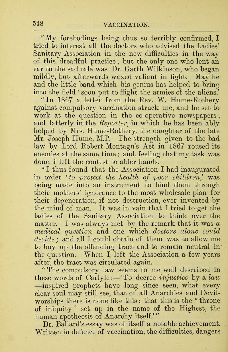  My forebodings being thus so terribly confirmed, I tried to interest all the doctors who advised the Ladies' Sanitary Association in the new difficulties in the way of this dreadful practice; but the only one who lent an ear to the sad tale was Dr. Garth Wilkinson, who began mildly, but afterwards waxed valiant in fight. May he and the little band which his genius has helped to bring into the field ' soon put to flight the armies of the aliens.' In 1867 a letter from the Rev. W. Hume-Rothery against compulsory vaccination struck me, and he set to work at the question in the co-operative newspapers; and latterly in the Reporter, in which he has been ably helped by Mrs. Hume-Rothery, the daughter of the late Mr. Joseph Hume, M.P. The strength given to the bad law by Lord Robert Montagu's Act in 1867 roused its enemies at the same time; and, feeling that my task was done, I left the contest to abler hands.  I thus found that the Association I had inaugurated in order ' to protect the health of poor childrem.,' was being made into an instrument to bind them through their mothers' ignorance to the most wholesale plan for their degeneration, if not destruction, ever invented by the mind of man. It was in vain that I tried to get the ladies of the Sanitary Association to think over the matter. I was always met by the remark that it was a medical question and one which doctors alone could decide ; and all I could obtain of them was to allow me to buy up the offending tract and to remain neutral in the question. When I left the Association a few years after, the tract was circulated again.  The compulsory law seems to me well described in these words of Carlyle:—' To decree injustice by a law —inspired prophets have long since seen, what every clear soul may still see, that of all Anarchies and Devil- worships there is none like this ; that this is the  throne of iniquity set up in the name of the Highest, the human apotheosis of Anarchy itself.' Dr. Ballard's essay was of itself a notable achievement. Written in defence of vaccination, the difficulties, dangers