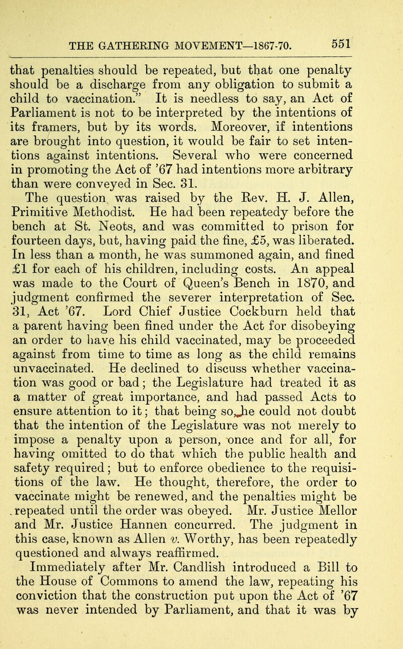 that penalties should be repeated, but that one penalty should be a discharge from any obligation to submit a child to vaccination. It is needless to say, an Act of Parliament is not to be interpreted by the intentions of its framers, but by its words. Moreover, if intentions are brought into question, it would be fair to set inten- tions against intentions. Several who were concerned in promoting the Act of '67 had intentions more arbitrary than were conveyed in Sec. 31. The question was raised by the Rev. H. J. Allen, Primitive Methodist. He had been repeatedy before the bench at St. Neots, and was committed to prison for fourteen days, bat, having paid the fine, £5, was liberated. In less than a month, he was summoned again, and fined £1 for each of his children, including costs. An appeal was made to the Court of Queen's Bench in 1870, and judgment confirmed the severer interpretation of Sec. 31, Act '67. Lord Chief Justice Cockburn held that a parent having been fined under the Act for disobeying an order to liave his child vaccinated, may be proceeded against from time to time as long as the child remains unvaccinated. He declined to discuss whether vaccina- tion was good or bad; the Legislature had treated it as a matter of great importance, and had passed Acts to ensure attention to it; that being so,J:ie could not doubt that the intention of the Legislature was not merely to impose a penalty upon a person, once and for all, for having omitted to do that which the public health and safety required; but to enforce obedience to the requisi- tions of the law. He thought, therefore, the order to vaccinate might be renewed, and the penalties might be .repeated until the order was obeyed. Mr. Justice Mellor and Mr. Justice Hannen concurred. The judgment in this case, known as Allen v. Worthy, has been repeatedly questioned and always reafiirmed. Immediately after Mr. Candlish introduced a Bill to the House of Commons to amend the law, repeating his conviction that the construction put upon the Act of '67 was never intended by Parliament, and that it was by