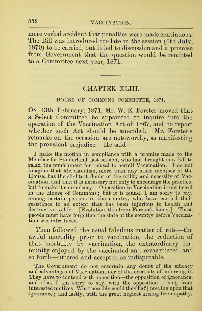 mere verbal accident that penalties were made continuous. The Bill was introduced too late in the session (6th July, 1870) to be carried, but it led to discussion and a promise from Government that the question would be remitted to a Committee next year, 1871. CHAPTER XLIII. HOUSE OF COMMONS COMMITTEE, 1871. On 13th February, 1871, Mr. W. E. Forster moved that a Select Committee be appointed to inquire into the operation of the Vaccination Act of 1867, and to report whether such Act should be amended. Mr. Forster's remarks on the occasion are noteworthy, as manifesting the prevalent prejudice. He said— I make the motion in compliance with a promise made to the Member for Sunderland last session, who had brought in a Bill to relax the punishment for refusal to permit Vaccination. I do not imagine that Mr. Candlish, more than any other member of the House, has the shghtest doubt of the utiUty and necessity of Vac- cination, and that it is necessary not only to encourage the practice, but to make it compulsory. Opposition to Vaccination is not heard in the House of Commons; but it is found, I am sorry to say, among certain persons in the country, who have carried their resistance to an extent that has been injurious to health and destructive to life. [Evolution this from Forster's fancy.] These people must have forgotten the state of the country before Vaccina- * tion was introduced. Then followed the usual fabulous matter of rote—the awful mortality prior to vaccination, the reduction of that mortality by vaccination, the extraordinary im- munity enjoyed by the vaccinated and revaccinated, and so forth—uttered and accepted as indisputable. The Government do not entertain any doubt of the efficacy and advantages of Vaccination, nor of the necessity of enforcing it. They have to contend with opposition—the opposition of ignorance, and also, I am sorry to say, with the opposition arising from interested motives [What possibly could they be ?] preying upon that ignorance ; and lastly, with the great neglect arising from ajpathy.