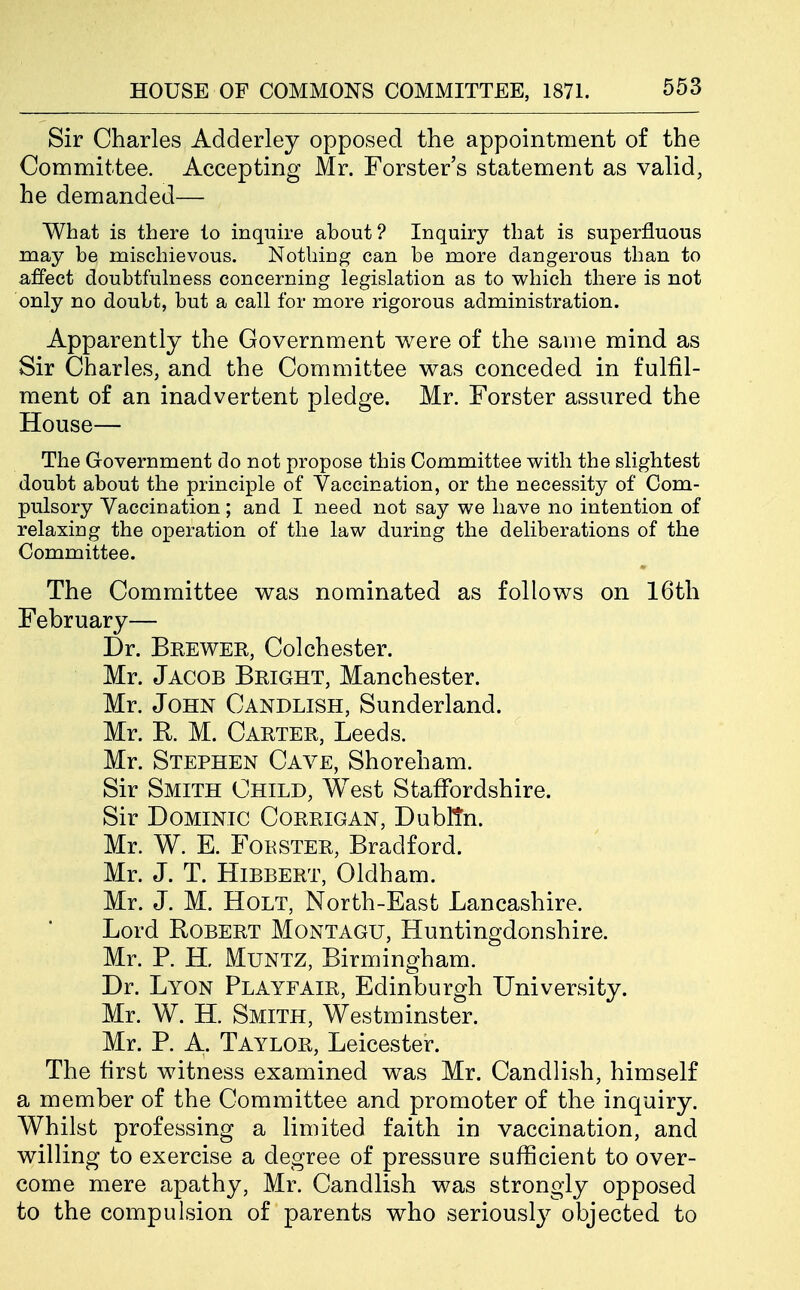 Sir Charles Adderley opposed the appointment of the Committee. Accepting Mr. Forster's statement as valid, he demanded— What is there to inquire about? Inquiry that is superfluous may be mischievous. Nothing can be more dangerous than to affect doubtfulness concerning legislation as to which there is not only no doubt, but a call for more rigorous administration. Apparently the Government were of the same mind as Sir Charles, and the Committee was conceded in fulfil- ment of an inadvertent pledge. Mr. Forster assured the House— The Government do not propose this Committee with the slightest doubt about the principle of Vaccination, or the necessity of Com- pulsory Vaccination; and I need not say we have no intention of relaxing the operation of the law during the deliberations of the Committee. The Committee was nominated as follows on 16th February— Dr. Brewer, Colchester. Mr. Jacob Bright, Manchester. Mr. John Candlish, Sunderland. Mr. E. M. Carter, Leeds. Mr. Stephen Cave, Shoreham. Sir Smith Child, West Staffordshire. Sir Dominic Corrigan, Dubltn. Mr. W. E. FoHSTER, Bradford. Mr. J. T. HiBBERT, Oldham. Mr. J. M. Holt, North-East Lancashire. Lord Robert Montagu, Huntingdonshire. Mr. P. H, MuNTZ, Birmingham. Dr. Lyon Playfair, Edinburgh University. Mr. W. H. Smith, Westminster. Mr. P. A. Taylor, Leicester. The first witness examined was Mr. Candlish, himself a member of the Committee and promoter of the inquiry. Whilst professing a limited faith in vaccination, and willing to exercise a degree of pressure sufficient to over- come mere apathy, Mr. Candlish was strongly opposed to the compulsion of parents who seriousl}^ objected to