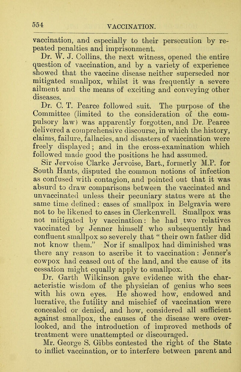 vaccination, and especially to their persecution by re- peated penalties and imprisonment. Dr. W. J. Collins, the next witness, opened the entire question of vaccination, and by a variety of experience showed that the vaccine disease neither superseded nor mitigated smallpox, whilst it was frequently a severe ailment and the means of exciting and conveying other diseases. Dr. C. T. Pearce followed suit. The purpose of the Committee (limited to the consideration of the com- pulsory law) was apparently forgotten, and Dr. Pearce delivered a comprehensive discourse, in which the history, claims, failure, fallacies, and disasters of vaccination were freely displayed; and in the cross-examination which followed made good the positions he had assumed. Sir Jervoise Clarke Jervoise, Bart., formerly M.P. for South Hants, disputed the common notions of infection as confused with contagion, and pointed out that it was absurd to draw comparisons between the vaccinated and unvaccinated unless their pecuniary status were at the same time defined: cases of smallpox in Belgravia were not to be likened to cases in Clerkenwell. Smallpox was not mitigated by vaccination: he had two relatives vaccinated by Jenner himself who subsequently had confluent smallpox so severely that  their own father did not know them. Nor if smallpox had diminished was there any reason to ascribe it to vaccination: Jenner's cowpox had ceased out of the land, and the cause of its cessation might equally apply to smallpox. Dr. Garth Wilkinson gave evidence with the char- acteristic wisdom of the physician of genius who sees with his own eyes. He showed how, endowed and lucrative, the futility and mischief of vaccination were concealed or denied, and how, considered all sufficient against smallpox, the causes of the disease were over- looked, and the introduction of improved methods of treatment were unattempted or discouraged. Mr. George S. Gibbs contested the right of the State to inflict vaccination, or to interfere between parent and