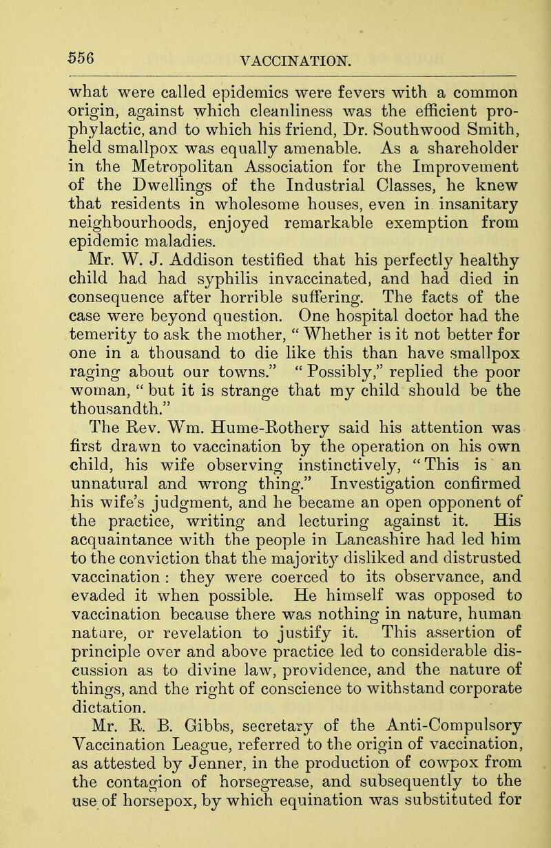what were called epidemics were fevers with a common origin, against which cleanliness was the efficient pro- phylactic, and to which his friend, Dr. Southwood Smith, held smallpox was equally amenable. As a shareholder in the Metropolitan Association for the Improvement of the Dwellings of the Industrial Classes, he knew that residents in wholesome houses, even in insanitary neighbourhoods, enjoyed remarkable exemption from epidemic maladies. Mr. W. J. Addison testified that his perfectly healthy child had had syphilis invaccinated, and had died in consequence after horrible suffering. The facts of the case were beyond question. One hospital doctor had the temerity to ask the mother,  Whether is it not better for one in a thousand to die like this than have smallpox raging about our towns.  Possibly, replied the poor woman,  but it is strange that my child should be the thousandth. The Rev. Wm. Hume-Rothery said his attention was first drawn to vaccination by the operation on his own child, his wife observing instinctively, This is an unnatural and wrong thing. Investigation confirmed his wife's judgment, and he became an open opponent of the practice, writing and lecturing against it. His acquaintance with the people in Lancashire had led him to the conviction that the majority disliked and distrusted vaccination : they were coerced to its observance, and evaded it when possible. He himself was opposed to vaccination because there was nothing in nature, human nature, or revelation to justify it. This assertion of principle over and above practice led to considerable dis- cussion as to divine law, providence, and the nature of things, and the right of conscience to withstand corporate dictation. Mr. R. B. Gibbs, secretary of the Anti-Compulsory Vaccination League, referred to the origin of vaccination, as attested by Jenner, in the production of cowpox from the contagion of horsegrease, and subsequently to the use of horsepox, by which equination was substituted for
