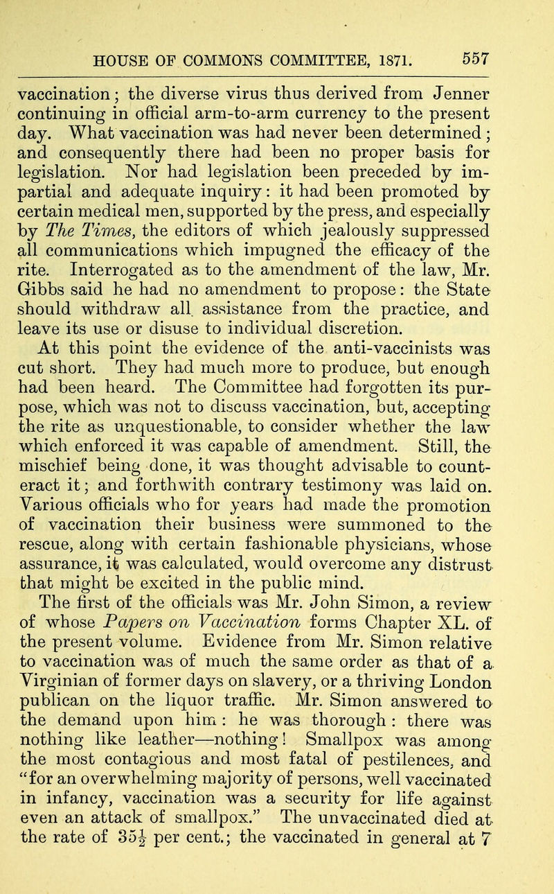 vaccination; the diverse virus thus derived from Jenner continuing in official arm-to-arm currency to the present day. What vaccination was had never been determined ; and consequently there had been no proper basis for legislation. Nor had legislation been preceded by im- partial and adequate inquiry: it had been promoted by certain medical men, supported by the press, and especially by The Times, the editors of which jealously suppressed all communications which impugned the efficacy of the rite. Interrogated as to the amendment of the law, Mr. Gibbs said he had no amendment to propose: the State should withdraw all assistance from the practice, and leave its use or disuse to individual discretion. At this point the evidence of the anti-vaccinists was cut short. They had much more to produce, but enough had been heard. The Committee had forgotten its pur- pose, which was not to discuss vaccination, but, accepting the rite as unquestionable, to consider whether the law which enforced it was capable of amendment. Still, the mischief being done, it was thought advisable to count- eract it; and forthwith contrary testimony was laid on. Various officials who for years had made the promotion of vaccination their business were summoned to the rescue, along with certain fashionable physicians, whose assurance, it was calculated, would overcome any distrust that might be excited in the public mind. The first of the officials was Mr. John Simon, a review of whose Papers on Vaccination forms Chapter XL. of the present volume. Evidence from Mr. Simon relative to vaccination was of much the same order as that of a Virginian of former days on slavery, or a thriving London publican on the liquor traffic. Mr. Simon answered to the demand upon him : he was thorough : there was nothing like leather—nothing! Smallpox was among the most contagious and most fatal of pestilences, and for an overwhelming majority of persons, well vaccinated in infancy, vaccination was a security for life against even an attack of smallpox. The unvaccinated died at the rate of 35J per cent.; the vaccinated in general at 7