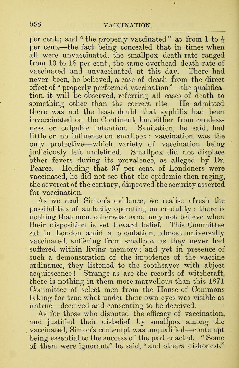per cent.; and the properly vaccinated at from 1 to J per cent.—the fact being concealed that in times when all were unvaccinated, the smallpox death-rate ranged from 10 to 18 per cent., the same overhead death-rate of vaccinated and unvaccinated at this day. There had never been, he believed, a case of death from the direct effect of  properly performed vaccination—the qualifica- tion, it will be observed, referring all cases of death to something other than the correct rite. He admitted there was not the least doubt that syphilis had been invaccinated on the Continent, but either from careless- ness or culpable intention. Sanitation, he said, had little or no influence on smallpox: vaccination was the only protective—which variety of vaccination being judiciously left undefined. Smallpox did not displace other fevers during its prevalence, as alleged by Dr. Pearce. Holding that 97 per cent, of Londoners were vaccinated, he did not see that the epidemic then raging, the severest of the century, disproved the security asserted for vaccination. As we read Simon's evidence, we realise afresh the possibilities of audacity operating on credulity: there is nothing that men, otherwise sane, may not believe when their disposition is set toward belief. This Committee sat in London amid a population, almost universally vaccinated, suffering from smallpox as they never had suffered within living memory; and yet in presence of such a demonstration of the impotence of the vaccine ordinance, they listened to the soothsaj^er with abject acquiescence! Strange as are the records of witchcraft, there is nothing in them more marvellous than this 1871 Committee of select men from the House of Commons taking for true what under their own eyes was visible as untrue—deceived and consenting to be deceived. As for those who disputed the efficacy of vaccination, and justified their disbelief by smallpox among the vaccinated, Simon's contempt was unqualified—contempt being essential to the success of the part enacted.  Some of them were ignorant, he said,  and others dishonest.
