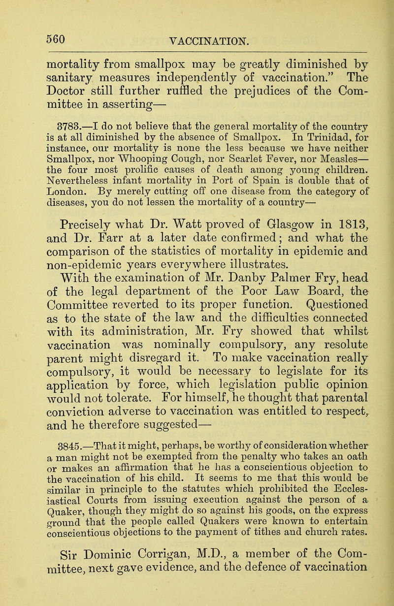 mortality from smallpox may be greatly diminished by sanitary measures independently of vaccination. The Doctor still further ruffled the prejudices of the Com- mittee in asserting— 3783.—I do not believe that the general mortality of the country is at all diminished by the absence of Smallpox. In Trinidad, for instance, our mortality is none the less because we have neither Smallpox, nor Whooping Cough, nor Scarlet Fever, nor Measles— the four most prolific causes of death among young children. Nevertheless infant mortality in Port of Spain is double that of London. By merely cutting off one disease from the category of diseases, you do not lessen the mortality of a country— Precisely what Dr. Watt proved of Glasgow in 1813, and Dr. Farr at a later date confirmed; and what the comparison of the statistics of mortality in epidemic and non-epidemic years everywhere illustrates. With the examination of Mr. Danby Palmer Fry, head of the legal department of the Poor Law Board, the Committee reverted to its proper function. Questioned as to the state of the law and the difficulties connected with its administration, Mr. Fry showed that whilst vaccination was nominally compulsory, any resolute parent might disregard it. To make vaccination really compulsory, it would be necessary to legislate for its application by force, which legislation public opinion would not tolerate. For himself, he thought that parental conviction adverse to vaccination was entitled to respect^ and he therefore suggested— 3845.—That it might, perhaps, be worthy of consideration whether a man might not be exempted from the penalty who takes an oath or makes an affirmation that he has a conscientious objection to the vaccination of his child. It seems to me that this would be similar in principle to the statutes which prohibited the Eccles- iastical Courts from issuing execution against the person of a Quaker, though they might do so against his goods, on the express ground that the people called Quakers were known to entertain conscientious objections to the payment of tithes and church rates. Sir Dominic Corrigan, M.D., a member of the Com- mittee, next gave evidence, and the defence of vaccination