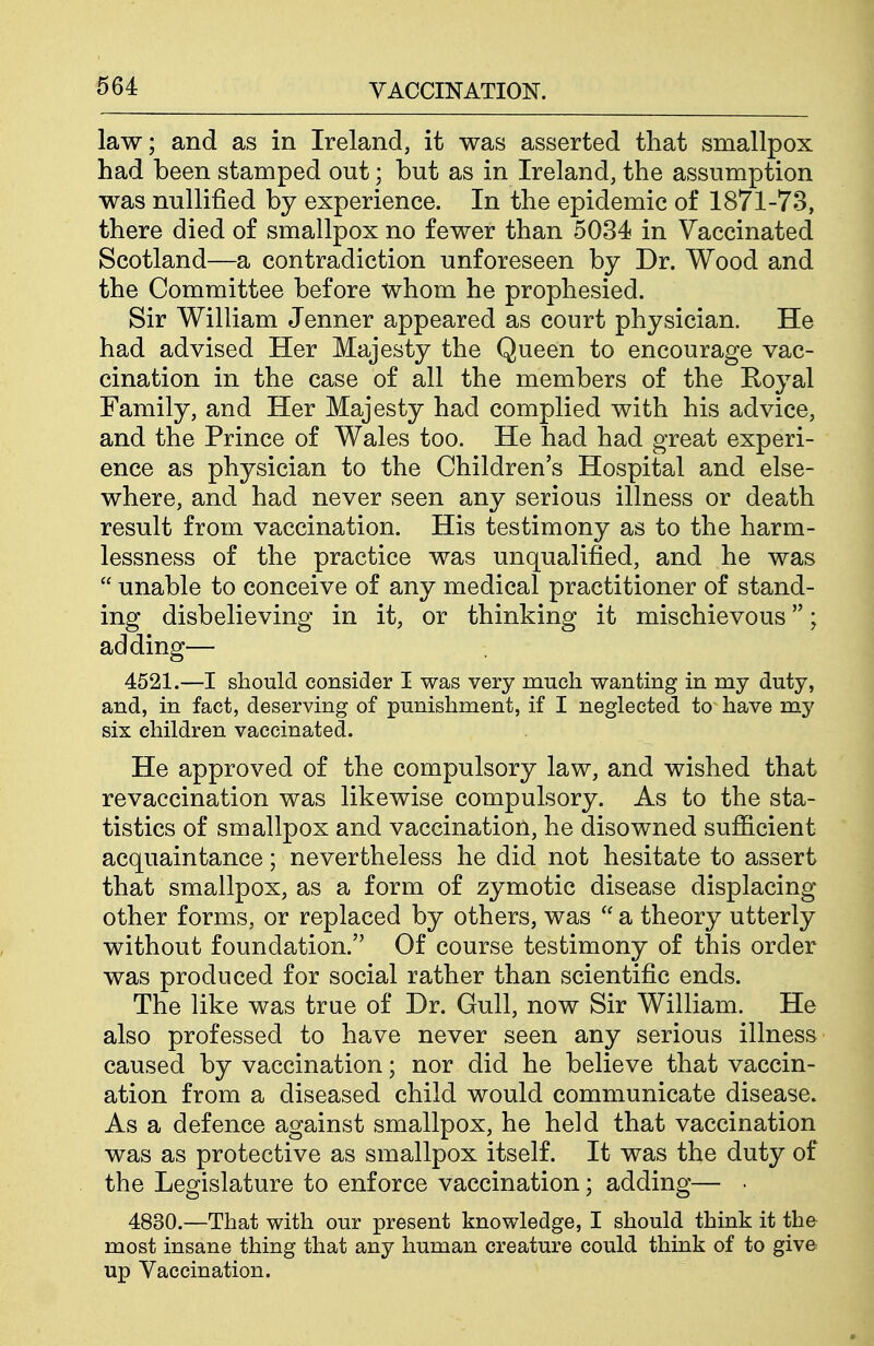 law; and as in Ireland, it was asserted that smallpox had been stamped out; but as in Ireland, the assumption was nullified by experience. In the epidemic of 1871-73, there died of smallpox no fewer than 5034 in Vaccinated Scotland—a contradiction unforeseen by Dr. Wood and the Committee before whom he prophesied. Sir William Jenner appeared as court physician. He had advised Her Majesty the Queen to encourage vac- cination in the case of all the members of the Royal Family, and Her Majesty had complied with his advice, and the Prince of Wales too. He had had great experi- ence as physician to the Children's Hospital and else- where, and had never seen any serious illness or death result from vaccination. His testimony as to the harm- lessness of the practice was unqualified, and he was  unable to conceive of any medical practitioner of stand- ing disbelieving in it, or thinking it mischievous; adding— 4521.—I should consider I was very much wanting in my duty, and, in fact, deserving of punishment, if I neglected to have my six children vaccinated. He approved of the compulsory law, and wished that revaccination was likewise compulsory. As to the sta- tistics of smallpox and vaccination, he disowned sufficient acquaintance; nevertheless he did not hesitate to assert that smallpox, as a form of zymotic disease displacing other forms, or replaced by others, was  a theory utterly without foundation. Of course testimony of this order was produced for social rather than scientific ends. The like was true of Dr. Gull, now Sir William. He also professed to have never seen any serious illness caused by vaccination; nor did he believe that vaccin- ation from a diseased child would communicate disease. As a defence against smallpox, he held that vaccination was as protective as smallpox itself. It was the duty of the Legislature to enforce vaccination; adding— • 4830.—That with our present knowledge, I should think it the most insane thing that any human creature could think of to give up Vaccination.