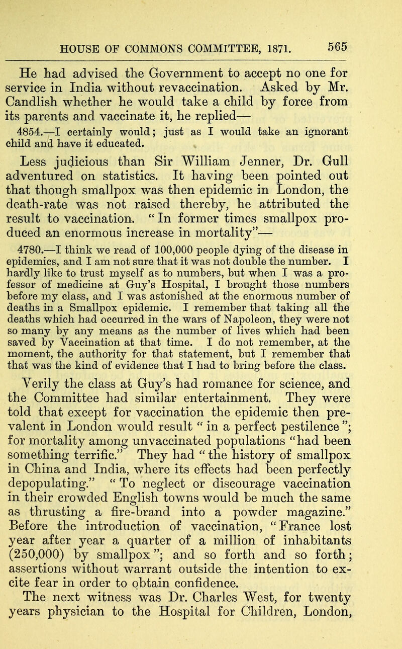 He had advised the Government to accept no one for service in India without revaccination. Asked by Mr. Candlish whether he would take a child by force from its parents and vaccinate it, he replied— 4854.—I certainly would; just as I would take an ignorant child and have it educated. Less judicious than Sir William Jenner, Dr. Gull adventured on statistics. It having been pointed out that though smallpox was then epidemic in London, the death-rate was not raised thereby, he attributed the result to vaccination.  In former times smallpox pro- duced an enormous increase in mortality— 4780.—I think we read of 100,000 people dying of the disease in epidemics, and I am not sure that it was not double the number. I hardly like to trust myself as to numbers, but when I was a pro- fessor of medicine at Guy's Hospital, I brought those numbers before my class, and I was astonished at the enormous number of deaths in a Smallpox epidemic. I remember that taking all the deaths which had occurred in the wars of Napoleon, they were not so many by any means as the number of lives which had been saved by Vaccination at that time. I do not remember, at the moment, the authority for that statement, but I remember that that was the kind of evidence that I had to bring before the class. Verily the class at Guy's had romance for science, and the Committee had similar entertainment. They were told that except for vaccination the epidemic then pre- valent in London would result  in a perfect pestilence ; for mortality among unvaccinated populations had been something terrific. They had  the history of smallpox in China and India, where its effects had been perfectly depopulating.  To neglect or discourage vaccination in their crowded English towns would be much the same as thrusting a fire-brand into a powder magazine. Before the introduction of vaccination, France lost year after year a quarter of a million of inhabitants (250,000) by smallpox; and so forth and so forth; assertions without warrant outside the intention to ex- cite fear in order to obtain confidence. The next witness was Dr. Charles West, for twenty years physician to the Hospital for Children, London,