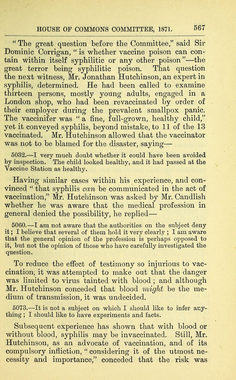  The great question before the Committee, said Sir Dominic Corrigan,  is whether vaccine poison can con- tain within itself syphilitic or any other poison—the great terror being syphilitic poison. That question the next witness, Mr. Jonathan Hutchinson, an expert in syphilis, determined. He had been called to examine thirteen persons, mostly young adults, engaged in a London shop, who had been revaccinated by order of their employer during the prevalent smallpox panic. The vaccinifer was  a fine, full-grown, healthy child, yet it conveyed syphilis, beyond mistake, to 11 of the 13 vaccinated. Mr. Hutchinson allowed that the vaccinator vfas not to be blamed for the disaster, saying— 5032.—I very much doubt whether it could have been avoided by inspection. The child looked healthy, and it had passed at the Vaccine Station as healthy. Having similar cases within his experience, and con- vinced  that syphilis can be communicated in the act of vaccination, Mr. Hutchinson was asked by Mr. Candlish whether he was aware that the medical profession in general denied the possibility, he replied— 5060.—I am not aware that the authorities on the subject deny it; I believe that several of them hold it very clearly ; I am aware that the general opinion of the profession is perhaps opposed to it, but not the opinion of those who have carefully investigated the question. To reduce the effect of testimony so injurious to vac- cination, it was attempted to make out that the danger was limited to virus tainted with blood ; and although Mr. Hutchinson conceded that blood might be the me- dium of transmission, it was undecided. 5073.—It is not a subject on which I should like to infer any- thing ; I should like to have experiments and facts. Subsequent experience has shown that with blood or without blood, syphilis may be invaccinated. Still, Mr. Hutchinson, as an advocate of vaccination, and of its compulsory infliction,  considering it of the utmost ne- cessity and importance, conceded that the risk was