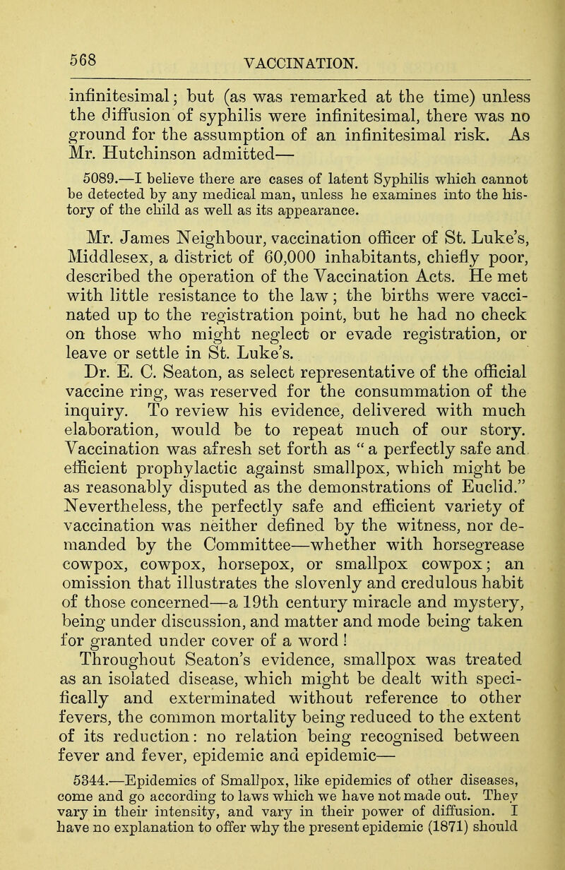 infinitesimal; but (as was remarked at the time) unless the diffusion of syphilis were infinitesimal, there was no ground for the assumption of an infinitesimal risk. As Mr. Hutchinson admitted— 5089.—I believe there are cases of latent Syphilis which cannot be detected by any medical man, unless he examines into the his- tory of the child as well as its appearance. Mr. James Neighbour, vaccination ofiicer of St. Luke's, Middlesex, a district of 60,000 inhabitants, chiefly poor, described the operation of the Vaccination Acts. He met with little resistance to the law; the births were vacci- nated up to the registration point, but he had no check on those who might neglect or evade registration, or leave or settle in St. Luke's. Dr. E. C. Seaton, as select representative of the official vaccine ring, was reserved for the consummation of the inquiry. To review his evidence, delivered with much elaboration, would be to repeat much of our story. Vaccination was afresh set forth as  a perfectly safe and efficient prophylactic against smallpox, which might be as reasonably disputed as the demonstrations of Euclid. Nevertheless, the perfectly safe and efficient variety of vaccination was neither defined by the witness, nor de- manded by the Committee—whether with horsegrease cowpox, cowpox, horsepox, or smallpox cowpox; an omission that illustrates the slovenly and credulous habit of those concerned—a 19th century miracle and mystery, being under discussion, and matter and mode being taken for granted under cover of a word ! Throughout Seaton's evidence, smallpox was treated as an isolated disease, which might be dealt with speci- fically and exterminated without reference to other fevers, the common mortality being reduced to the extent of its reduction: no relation being recognised between fever and fever, epidemic and epidemic— 5344.—Epidemics of Smallpox, like epidemics of other diseases, come and go according to laws which we have not made out. They vary in their intensity, and vary in their power of diffusion. I have no explanation to offer why the present epidemic (1871) should