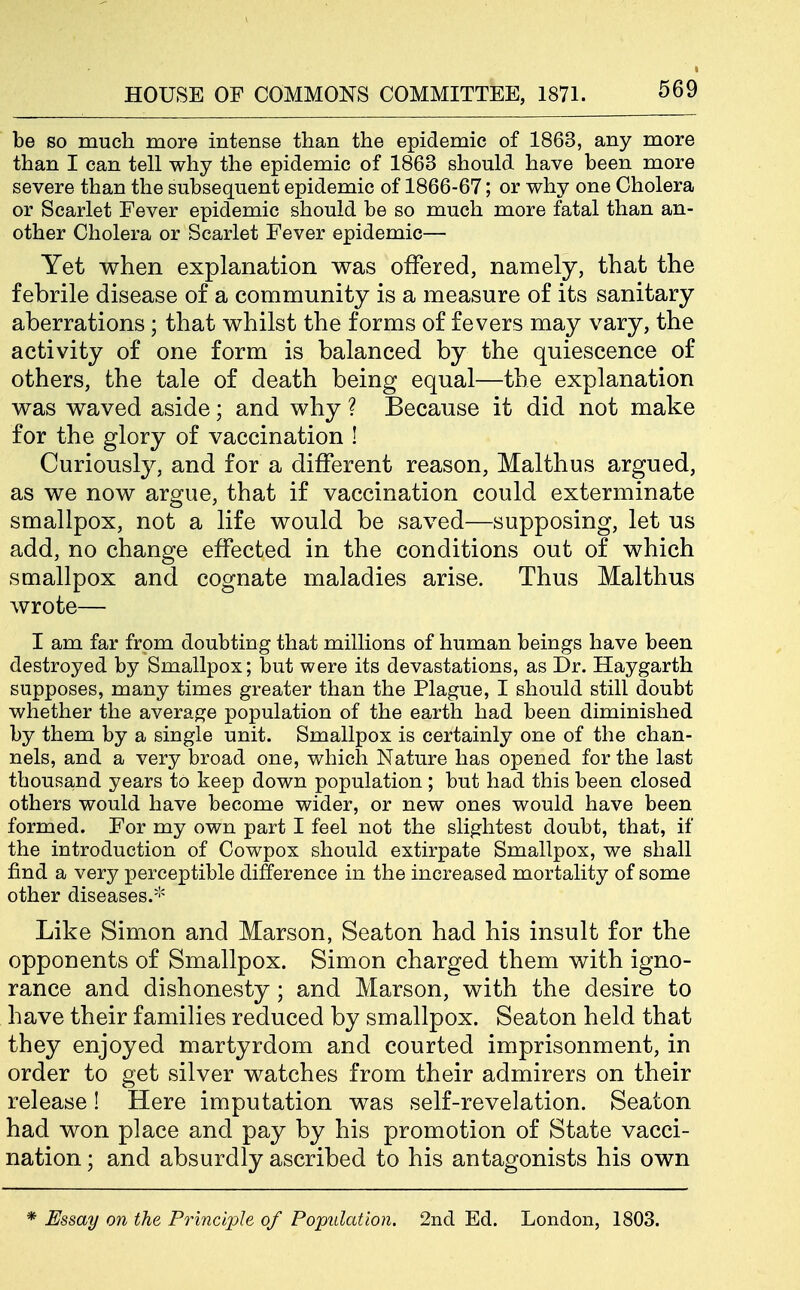 be so much more intense than the epidemic of 1863, any more than I can tell why the epidemic of 1863 should have been more severe than the subsequent epidemic of 1866-67; or why one Cholera or Scarlet Fever epidemic should be so much more fatal than an- other Cholera or Scarlet Fever epidemic— Yet when explanation was offered, namely, that the febrile disease of a community is a measure of its sanitary aberrations ; that whilst the forms of fevers may vary, the activity of one form is balanced by the quiescence of others, the tale of death being equal—the explanation was waved aside; and why ? Because it did not make for the glory of vaccination ! Curiousty, and for a different reason, Malthus argued, as we now argue, that if vaccination could exterminate smallpox, not a life would be saved—supposing, let us add, no change effected in the conditions out of which smallpox and cognate maladies arise. Thus Malthus wrote— I am far from doubting that millions of human beings have been destroyed by Smallpox; but were its devastations, as Dr. Haygarth supposes, many times greater than the Plague, I should still doubt whether the average population of the earth had been diminished by them by a single unit. Smallpox is certainly one of the chan- nels, and a very broad one, which Nature has opened for the last thousand years to keep down population; but had this been closed others would have become wider, or new ones would have been formed. For my own part I feel not the slightest doubt, that, if the introduction of Cowpox should extirpate Smallpox, we shall find a very perceptible difference in the increased mortality of some other diseases.''' Like Simon and Marson, Seaton had his insult for the opponents of Smallpox. Simon charged them with igno- rance and dishonesty; and Marson, with the desire to have their families reduced by smallpox. Seaton held that they enjoyed martyrdom and courted imprisonment, in order to get silver watches from their admirers on their release! Here imputation was self-revelation. Seaton had won place and pay by his promotion of State vacci- nation ; and absurdly ascribed to his antagonists his own * Essay on the Principle of Population. 2nd Ed. London, 1803.