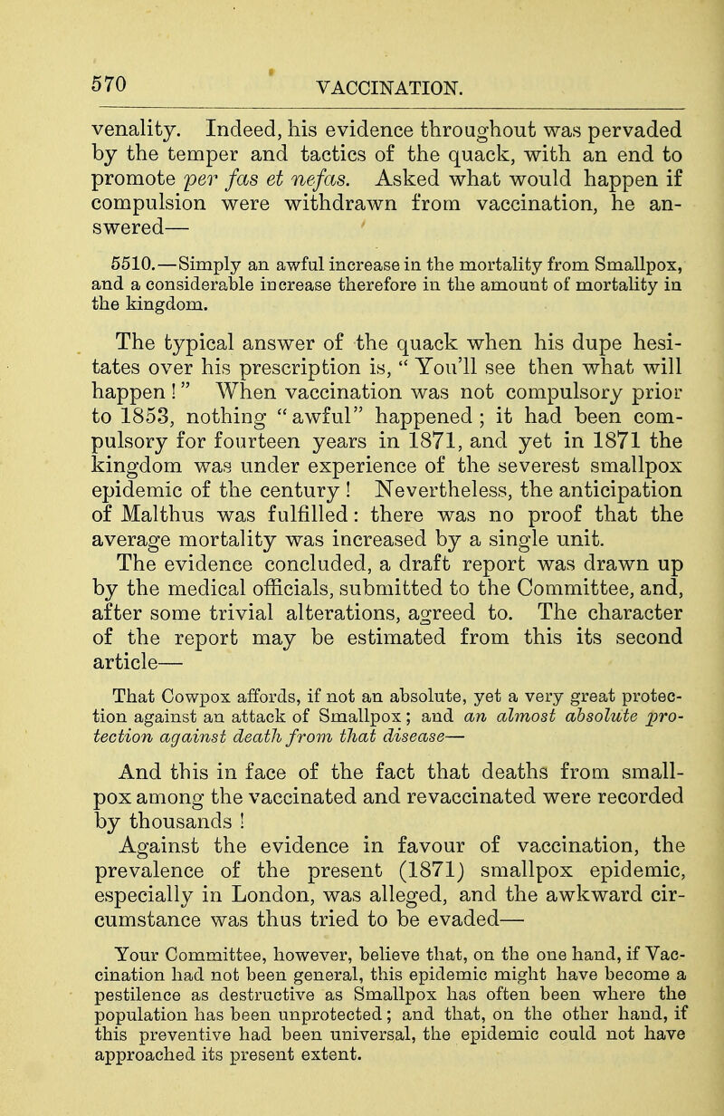 venality. Indeed, his evidence throughout was pervaded by the temper and tactics of the quack, with an end to promote per fas et nefas. Asked what would happen if compulsion were withdrawn from vaccination, he an- swered— 5510.—Simply an awfal increase in the mortality from Smallpox, and a considerable increase therefore in the amount of mortality in the kingdom. The typical answer of the quack when his dupe hesi- tates over his prescription is,  You'll see then what will happen !  When vaccination was not compulsory prior to 1853, nothing awful happened; it had been com- pulsory for fourteen years in 1871, and yet in 1871 the kingdom was under experience of the severest smallpox epidemic of the century ! Nevertheless, the anticipation of Malthus was fulfilled: there was no proof that the average mortality was increased by a single unit. The evidence concluded, a draft report was drawn up by the medical officials, submitted to the Committee, and, after some trivial alterations, agreed to. The character of the report may be estimated from this its second article— That Cowpox affords, if not an absolute, yet a very great protec- tion against an attack of Smallpox; and an almost absolute pro- tection against death from that disease— And this in face of the fact that deaths from small- pox among the vaccinated and re vaccinated were recorded by thousands ! Against the evidence in favour of vaccination, the prevalence of the present (1871) smallpox epidemic, especially in London, was alleged, and the awkward cir- cumstance was thus tried to be evaded— Your Committee, however, believe that, on the one hand, if Vac- cination had not been general, this epidemic might have become a pestilence as destructive as Smallpox has often been where the population has been unprotected; and that, on the other hand, if this preventive had been universal, the epidemic could not have approached its present extent.