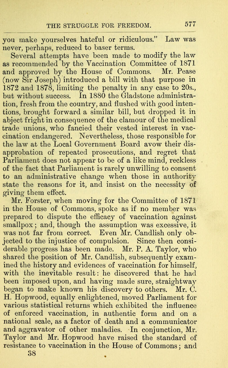 you make yourselves hateful or ridiculous. Law was never, perhaps, reduced to baser terms. Several attempts have been made to modify the law as recommended by the Vaccination Committee of 1871 and approved by the House of Commons. Mr. Pease (now Sir Joseph) introduced a bill with that purpose in 1872 and 1878, limiting the penalty in any case to 20s., but without success. In 1880 the Gladstone administra- tion, fresh from the country, and flushed with good inten- tions, brought forward a similar bill, but dropped it in abject fright in consequence of the clamour of the medical trade unions, who fancied their vested interest in vac- cination endangered. Nevertheless, those responsible for the law at the Local Government Board avow their dis- approbation of repeated prosecutions, and regret that Parliament does not appear to be of a like mind, reckless of the fact that Parliament is rarely unwilling to consent to an administrative change when those in authority state the reasons for it, and insist on the necessity of giving them effect. Mr. Forster, when moving for the Committee of 1871 in the House of Commons, spoke as if no member was prepared to dispute the efficacy of vaccination against smallpox; and, though the assumption was excessive, it was not far from correct. Even Mr. Candlish only ob- jected to the injustice of compulsion. Since then consi- derable progress has been made. Mr. P. A. Taylor, who shared the position of Mr. Candlish, subsequently exam- ined the history and evidences of vaccination for himself, with the inevitable result: he discovered that he had been imposed upon, and having made sure, straightway began to make known his discovery to others. Mr. C. H. Hopwood, equally enlightened, moved Parliament for various statistical returns which exhibited the influence of enforced vaccination, in authentic form and on a national scale, as a factor of death and a communicator and aggravator of other maladies. In conjunction, Mr. Taylor and Mr. Hopwood have raised the standard of resistance to vaccination in the House of Commons; and 38