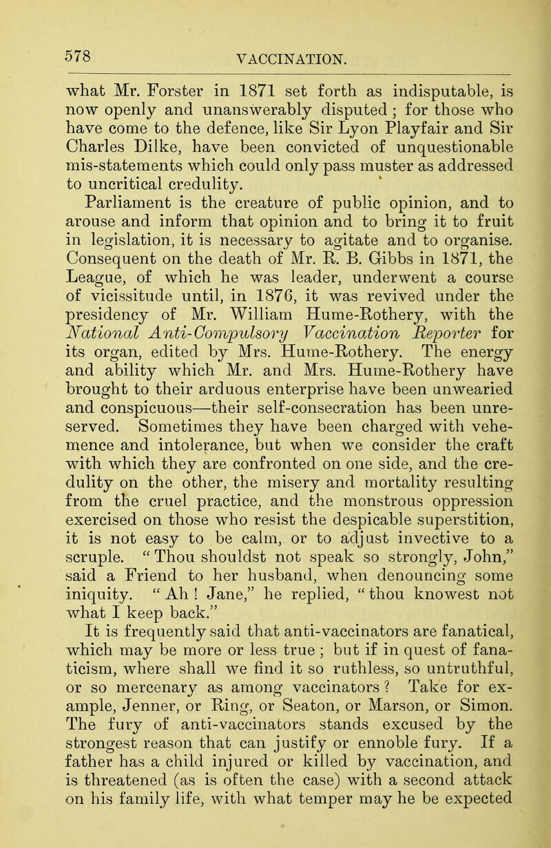what Mr. Forster in 1871 set forth as indisputable, is now openly and unanswerably disputed ; for those who have come to the defence, like Sir Lyon Playfair and Sir Charles Dilke, have been convicted of unquestionable mis-statements which could only pass muster as addressed to uncritical credulity. Parliament is the creature of public opinion, and to arouse and inform that opinion and to bring it to fruit in legislation, it is necessary to agitate and to organise. Consequent on the death of Mr. R. B. Gibbs in 1871, the League, of which he was leader, underwent a course of vicissitude until, in 1876, it was revived under the presidency of Mr. William Hume-Kothery, with the National Anti-Compulsory Vaccination Reporter for its organ, edited by Mrs. Hume-Rothery. The energy and ability which Mr. and Mrs. Hume-Rothery have brought to their arduous enterprise have been unwearied and conspicuous—their self-consecration has been unre- served. Sometimes they have been charged with vehe- mence and intolerance, but when we consider the craft with which they are confronted on one side, and the cre- dulity on the other, the misery and mortality resulting from the cruel practice, and the monstrous oppression exercised on those who resist the despicable superstition, it is not easy to be calm, or to adjust invective to a scruple.  Thou shouldst not speak so strongly, John, said a Friend to her husband, when denouncing some iniquity.  Ah ! Jane, he replied,  thou knowest not what I keep back. It is frequently said that anti-vaccinators are fanatical, which may be more or less true ; but if in quest of fana- ticism, where shall we find it so ruthless, so untruthful, or so mercenary as among vaccinators ? Take for ex- ample, Jenner, or Ring, or Seaton, or Marson, or Simon. The fury of anti-vaccinators stands excused by the strongest reason that can justify or ennoble fury. If a father has a child injured or killed by vaccination, and is threatened (as is often the case) with a second attack on his family life, with what temper may he be expected