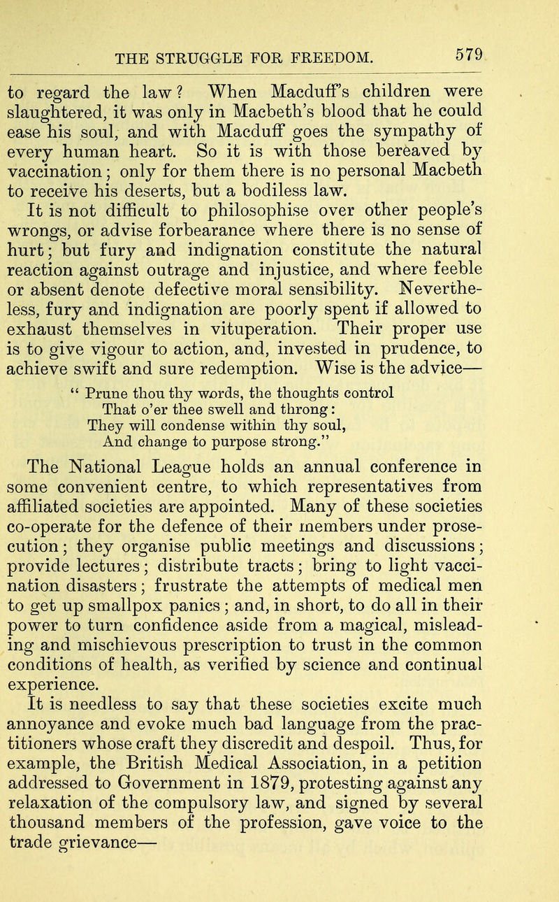 to regard the law? When Macduff's children were slaughtered, it was only in Macbeth's blood that he could ease his soul, and with Macduff goes the sympathy of every human heart. So it is with those bereaved by vaccination; only for them there is no personal Macbeth to receive his deserts, but a bodiless law. It is not difficult to philosophise over other people's wrongs, or advise forbearance where there is no sense of hurt; but fury and indignation constitute the natural reaction against outrage and injustice, and where feeble or absent denote defective moral sensibility. Neverthe- less, fury and indignation are poorly spent if allowed to exhaust themselves in vituperation. Their proper use is to give vigour to action, and, invested in prudence, to achieve swift and sure redemption. Wise is the advice—  Prune thou thy wDrds, the thoughts control That o'er tliee swell and throng: They will condense within thy soul, And change to purpose strong. The National League holds an annual conference in some convenient centre, to which representatives from affiliated societies are appointed. Many of these societies co-operate for the defence of their members under prose- cution ; they organise public meetings and discussions; provide lectures; distribute tracts; bring to light vacci- nation disasters; frustrate the attempts of medical men to get up smallpox panics ; and, in short, to do all in their power to turn confidence aside from a magical, mislead- ing and mischievous prescription to trust in the common conditions of health, as verified by science and continual experience. It is needless to say that these societies excite much annoyance and evoke much bad language from the prac- titioners whose craft they discredit and despoil. Thus, for example, the British Medical Association, in a petition addressed to Government in 1879, protesting against any relaxation of the compulsory law, and signed by several thousand members of the profession, gave voice to the trade grievance—