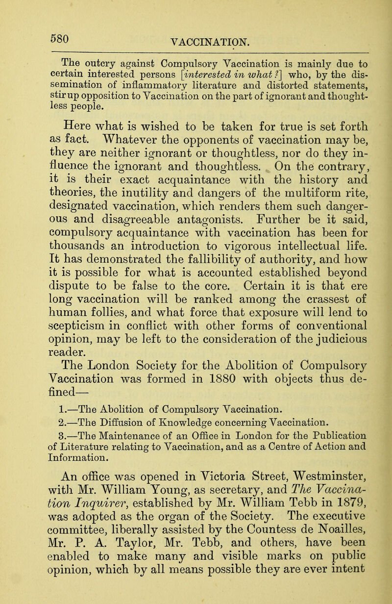 The outcry against Compulsory Vaccination is mainly due to certain interested persons [interested in what ?] who, by the dis- semination of inflammatory literature and distorted statements, stir up opposition to Vaccination on the part of ignorant and thought- less people. Here what is wished to be taken for true is set forth as fact. Whatever the opponents of vaccination may be, they are neither ignorant or thoughtless, nor do they in- fluence the ignorant and thoughtless. On the contrary, it is their exact acquaintance with the history and theories, the inutility and dangers of the multiform rite, designated vaccination, which renders them such danger- ous and disagreeable antagonists. Further be it said, compulsory acquaintance with vaccination has been for thousands an introduction to vigorous intellectual life. It has demonstrated the fallibility of authority, and how it is possible for what is accounted established beyond dispute to be false to the core. Certain it is that ere long vaccination will be ranked among the crassest of human follies, and what force that exposure will lend to scepticism in conflict with other forms of conventional opinion, may be left to the consideration of the judicious reader. The London Society for the Abolition of Compulsory Vaccination was formed in 1880 with objects thus de- fined— 1. —The Abolition of Compulsory Vaccination. 2. —The Diffusion of Knowledge concerning Vaccination. 3. —The Maintenance of an Office in London for the Publication of Literature relating to Vaccination, and as a Centre of Action and Information. An office was opened in Victoria Street, Westminster, with Mr. William Young, as secretary, and The Vaccina- tion Inquirer, established by Mr. William Tebb in 1879, was adopted as the organ of the Society. The executive committee, liberally assisted by the Countess de Noailles, Mr. P. A. Taylor, Mr. Tebb, and others, have been enabled to make many and visible marks on public opinion, which by all means possible they are ever intent