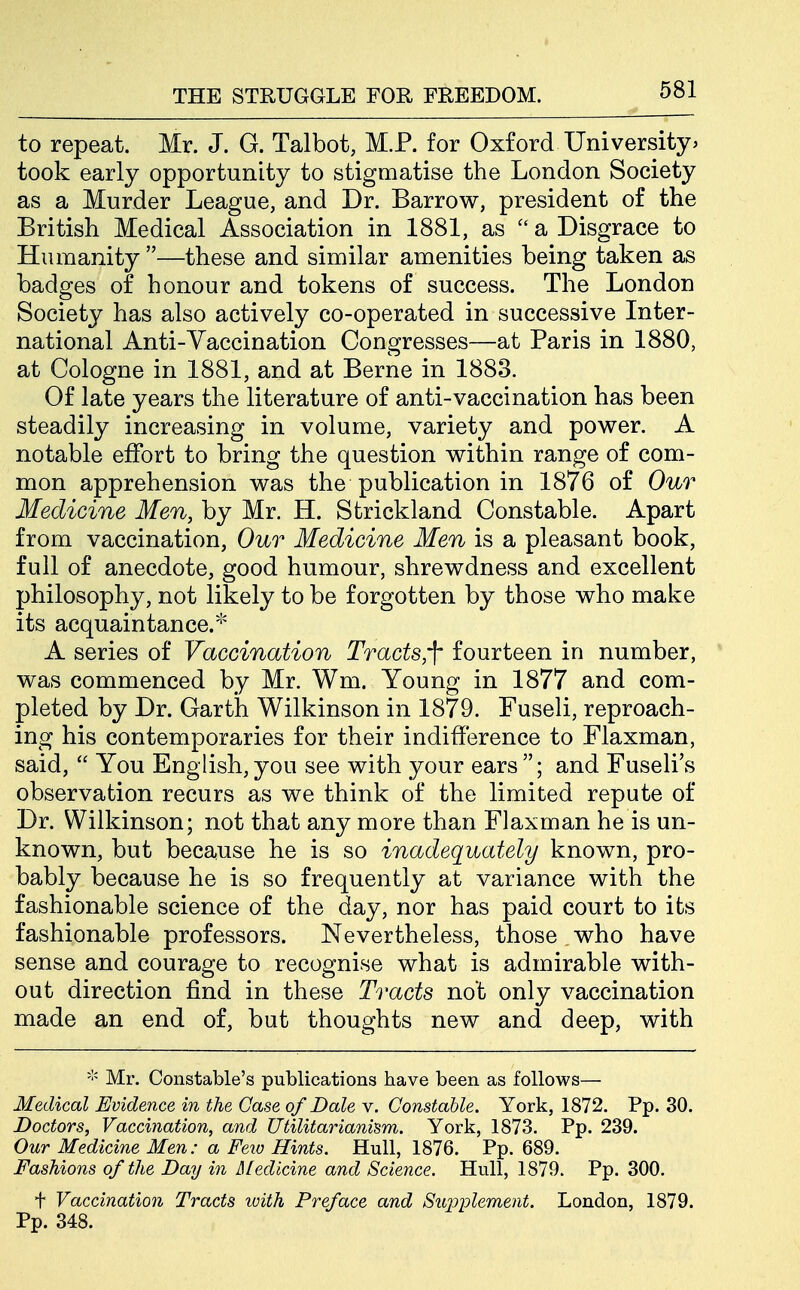 to repeat. Mr. J. G. Talbot, M.P. for Oxford Universityj took early opportunity to stigmatise the London Society as a Murder League, and Dr. Barrow, president of the British Medical Association in 1881, as a Disgrace to Humanity —these and similar amenities being taken as badges of honour and tokens of success. The London Society has also actively co-operated in successive Inter- national Anti-Vaccination Congresses—at Paris in 1880, at Cologne in 1881, and at Berne in 1883. Of late years the literature of anti-vaccination has been steadily increasing in volume, variety and power. A notable effort to bring the question within range of com- mon apprehension was the publication in 1876 of Our Medicine Men, by Mr. H. Strickland Constable. Apart from vaccination, Our Medicine Men is a pleasant book, full of anecdote, good humour, shrewdness and excellent philosophy, not likely to be forgotten by those who make its acquaintance.* A series of Vaccination Tracts,']' fourteen in number, was commenced by Mr. Wm. Young in 1877 and com- pleted by Dr. Garth Wilkinson in 1879. Fuseli, reproach- ing his contemporaries for their indifference to Flaxman, said,  You English, you see with your ears ; and Fuseli's observation recurs as we think of the limited repute of Dr. Wilkinson; not that any more than Flaxman he is un- known, but because he is so inadequately known, pro- bably because he is so frequently at variance with the fashionable science of the day, nor has paid court to its fashionable professors. Nevertheless, those who have sense and courage to recognise what is admirable with- out direction find in these Tracts not only vaccination made an end of, but thoughts new and deep, with Mr. Constable's publications have been as follows— Medical Evidence in the Case of Dale v. Constable. York, 1872. Pp. 30. Doctors, Vaccination, and Utilitarianism. York, 1873. Pp. 239. Our Medicine Men: a Feio Hints. Hull, 1876. Pp. 689. Fashions of the Day in Medicine and Science. Hull, 1879. Pp. 300. t Vaccination Tracts with Preface and Suj^i^lement. London, 1879. Pp. 348.