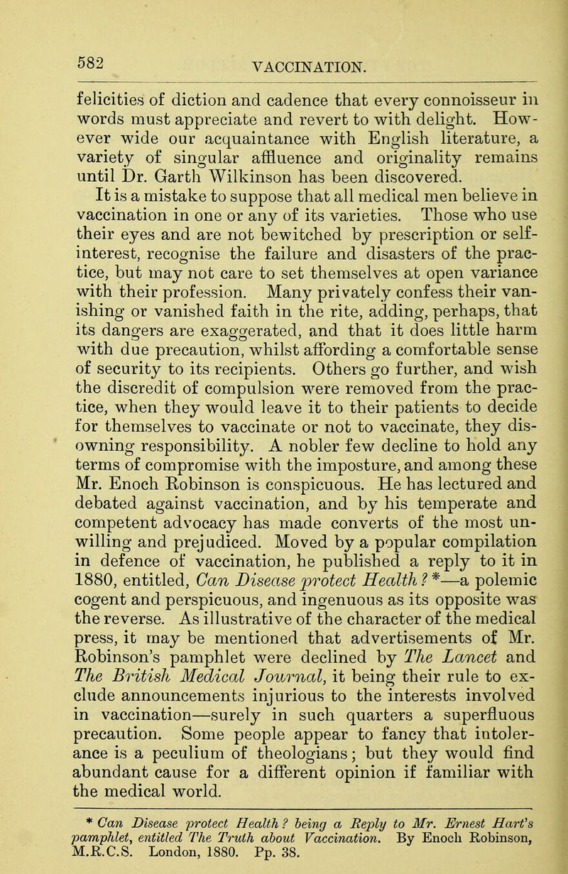 felicities of diction and cadence that every connoisseur in words must appreciate and revert to with delight. How- ever wide our acquaintance with English literature, a variety of singular affluence and originality remains until Dr. Garth Wilkinson has been discovered. It is a mistake to suppose that all medical men believe in vaccination in one or any of its varieties. Those who use their eyes and are not bewitched by prescription or self- interest, recognise the failure and disasters of the prac- tice, but may not care to set themselves at open variance with their profession. Many privately confess their van- ishing or vanished faith in the rite, adding, perhaps, that its dangers are exaggerated, and that it does little harm with due precaution, whilst affording a comfortable sense of security to its recipients. Others go further, and wish the discredit of compulsion were removed from the prac- tice, when they would leave it to their patients to decide for themselves to vaccinate or not to vaccinate, they dis- owning responsibility. A nobler few decline to hold any terms of compromise with the imposture, and among these Mr. Enoch Robinson is conspicuous. He has lectured and debated against vaccination, and by his temperate and competent advocacy has made converts of the most un- willing and prejudiced. Moved by a popular compilation in defence of vaccination, he published a reply to it in 1880, entitled. Can Disease protect Health ? *—a polemic cogent and perspicuous, and ingenuous as its opposite was the reverse. As illustrative of the character of the medical press, it may be mentioned that advertisements of Mr. Robinson's pamphlet were declined by The Lancet and The British Medical Journal, it being their rule to ex- clude announcements injurious to the interests involved in vaccination—surely in such quarters a superfluous precaution. Some people appear to fancy that intoler- ance is a peculium of theologians; but they would find abundant cause for a different opinion if familiar with the medical world. * Can Disease protect Health ? being a Reply to Mr. Ernest Harfs pamphlet^ entitled The Truth about Vaccination. By Enoch Robinson, M.R.C.S. London, 1880. Pp. 38.