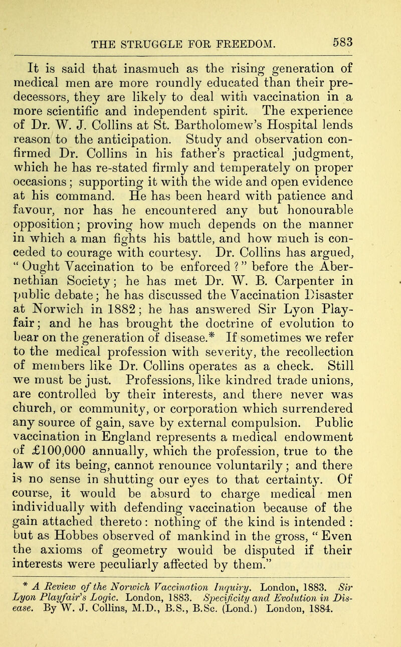 It is said that inasmuch as the rising generation o£ medical men are more roundly educated than their pre- decessors, they are likely to deal with vaccination in a more scientific and independent spirit. The experience of Dr. W. J. Collins at St. Bartholomew's Hospital lends reason to the anticipation. Study and observation con- firmed Dr. Collins in his father's practical judgment, which he has re-stated firmly and temperately on proper occasions; supporting it with the wide and open evidence at his command. He has been heard with patience and favour, nor has he encountered any but honourable opposition; proving how much depends on the manner in which a man fights his battle, and how much is con- ceded to courage with courtesy. Dr. Collins has argued,  Ought Vaccination to be enforced ? before the Aber- nethian Society; he has met Dr. W. B. Carpenter in public debate; he has discussed the Vaccination Disaster at Norwich in 1882; he has answered Sir Lyon Play- fair ; and he has brought the doctrine of evolution to bear on the generation of disease.* If sometimes we refer to the medical profession with severity, the recollection of members like Dr. Collins operates as a check. Still we must be just. Professions, like kindred trade unions, are controlled by their interests, and there never was church, or community, or corporation which surrendered any source of gain, save by external compulsion. Public vaccination in England represents a medical endowment of £100,000 annually, which the profession, true to the law of its being, cannot renounce voluntarily; and there is no sense in shutting our eyes to that certainty. Of course, it would be absurd to charge medical men individually with defending vaccination because of the gain attached thereto: nothing of the kind is intended : but as Hobbes observed of mankind in the gross,  Even the axioms of geometry would be disputed if their interests were peculiarly affected by them. * A Review of the Norwich Vaccination Inquiry. London, 1883. Sir Lyon Play fair's Logic. London, 1883. Si-)ec%fic%ty and Evolution in Dis- ease. By W. J. Collins, M.D., B.S., B.Sc. (Lond.) London, 1884.