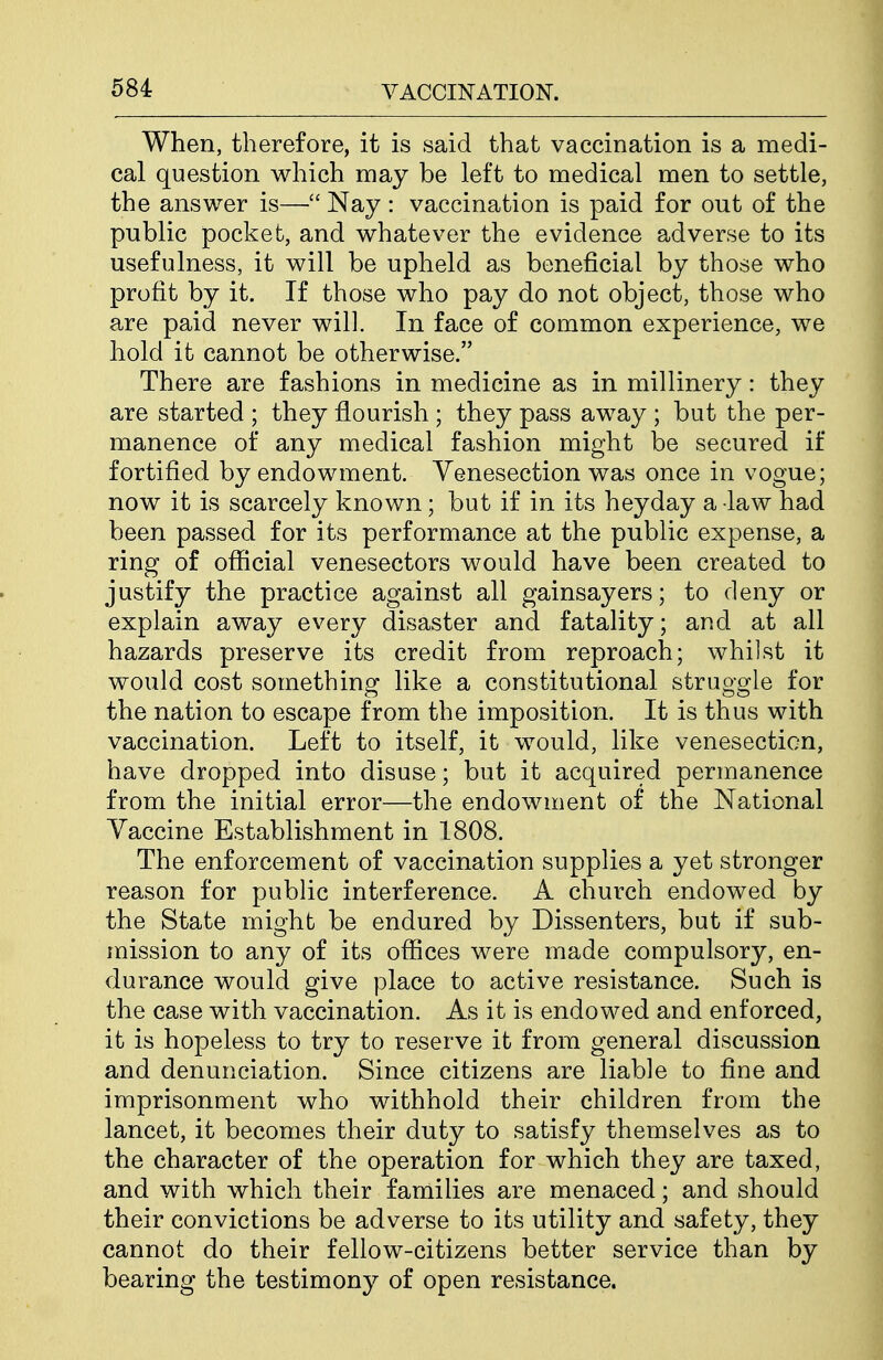 When, therefore, it is said that vaccination is a medi- cal question which may be left to medical men to settle, the answer is—Nay : vaccination is paid for out of the public pocket, and whatever the evidence adverse to its usefulness, it will be upheld as beneficial by those who profit by it. If those who pay do not object, those who are paid never will. In face of common experience, we hold it cannot be otherwise. There are fashions in medicine as in millinery: they are started ; they flourish ; they pass away ; but the per- manence of any medical fashion might be secured if fortified by endowment. Venesection was once in vogue; now it is scarcely known; but if in its heyday a law had been passed for its performance at the public expense, a ring of official venesectors would have been created to justify the practice against all gainsayers; to deny or explain away every disaster and fatality; and at all hazards preserve its credit from reproach; whilst it would cost something like a constitutional struggle for the nation to escape from the imposition. It is thus with vaccination. Left to itself, it would, like venesection, have dropped into disuse; but it acquired permanence from the initial error—the endowment of the National Vaccine Establishment in 1808. The enforcement of vaccination supplies a yet stronger reason for public interference. A church endowed by the State might be endured by Dissenters, but if sub- mission to any of its offices were made compulsory, en- durance would give place to active resistance. Such is the case with vaccination. As it is endowed and enforced, it is hopeless to try to reserve it from general discussion and denunciation. Since citizens are liable to fine and imprisonment who withhold their children from the lancet, it becomes their duty to satisfy themselves as to the character of the operation for which they are taxed, and with which their families are menaced; and should their convictions be adverse to its utility and safety, they cannot do their fellow-citizens better service than by bearing the testimony of open resistance.