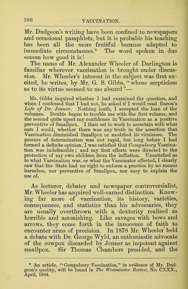 Mr. Dudgeon's writing have been confined to newspapers and occasional pamphlets, but it is probable his teaching has been all the more fruitful because adapted to immediate circumstances.* The word spoken in due season how good it is ! The name of Mr. Alexander Wheeler of Darlington is familiar wherever vaccination is brought under discus- sion. Mr. Wheeler's interest in the subject was first ex- cited, he writes, by Mr. G. S. Gibbs,  whose scepticism as to its virtue seemed to me absurd — Mr. Gibbs inquired whether I had examined the question, and when I confessed that I had not, he asked if I would read Baron's Life of Dr. Jenner. Nothing loath, I accepted the loan of the volumes. Doubts began to trouble me with the first volume, and the second quite upset my confidence in Vaccination as a positive preventive of Smallpox. I then set to work to ascertain with what care I could, whether there was any truth in the assertion that Vaccination diminished Smallpox or modified its virulence. The process of determination was not rapid, but long before I had formed a definite opinion, I was satisfied that Compulsory Vaccina- tion was indefensible ; and my first efforts were directed to the protection of my own children from the infliction. Unsatisfied as to what Vaccination was, or what the Vaccinator effected, I clearly saw that the State had no right to enforce a practice by no means harmless,, nor preventive of Smallpox, nor easy to explain the use of. As lecturer, debater and newspaper controversialist, Mr. Wheeler has acquired well-earned distinction. Know- ing far more of vaccination, its history, varieties, consequences, and statistics than his adversaries, they are usually overthrown with a dexterity realised as horrible and astonishing. Like savages with bows and arrows, they come forth in the innocence of faith to encounter arms of precision. In 1878 Mr. Wheeler held a debate with Dr. George Wyld, an enthusiastic advocate of the cowpox discarded by Jenner as impotent against smallpox. Sir Thomas Chambers presided, and the * An article,  Compulsory Vaccination, in evidence of Mr. Dud- geon's quality, will be found in The Westminster Review, No. CXXX., April, 1884.