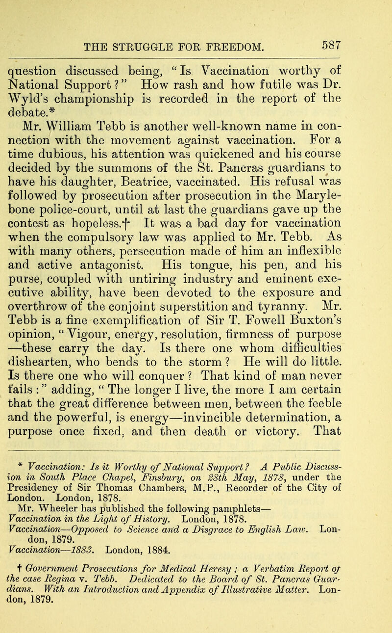 question discussed being,  Is Vaccination worthy of National Support ? How rash and how futile was Dr. Wyld's championship is recorded in the report of the debate.* Mr. William Tebb is another well-known name in con- nection with the movement against vaccination. For a time dubious, his attention was quickened and his course decided by the summons of the St. Pancras guardians to have his daughter, Beatrice, vaccinated. His refusal was followed by prosecution after prosecution in the Maryle- bone police-court, until at last the guardians gave up the contest as hopeless.-[- It was a bad day for vaccination when the compulsory law was applied to Mr. Tebb. As with many others, persecution made of him an inflexible and active antagonist. His tongue, his pen, and his purse, coupled with untiring industry and eminent exe- cutive ability, have been devoted to the exposure and overthrow of the conjoint superstition and tyranny. Mr. Tebb is a fine exemplification of Sir T. Fowell Buxton's opinion,  Vigour, energy, resolution, firmness of purpose —these carry the day. Is there one whom difficulties dishearten, who bends to the storm ? He will do little. Is there one who will conquer ? That kind of man never fails : adding,  The longer I live, the more I am certain that the great difference between men, between the feeble and the powerful, is energy—invincible determination, a purpose once fixed, and then death or victory. That * Vaccination: Is it Wo7'thy of National Support ? A Public Discuss- ion in South Place Chapel, Finsbury, on 28th May, 1878, under the Presidency of Sir Thomas Chambers, M.P., Recorder of the City of London. London, 1878. Mr. Wheeler has published the following pamphlets— Vaccination in the Light of History. London, 1878. Vaccination—Opposed to Science and a Disgrace to English Law. Lon- don, 1879. Vaccination—1883. London, 1884. t Government Prosecutions for Medical Heresy ; a Verbatim Report oj the case Regina v. Tebb. Dedicated to the Board of St. Pancras Guar- dians. With an Litroduction and Appendix of Illustrative Matter. Lon- don, 1879.