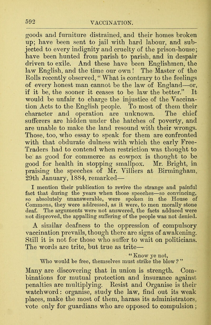 goods and furniture distrained, and their homes broken up; have been sent to jail with hard labour, and sub- jected to every indignity and cruelty of the prison-house; have been hunted from parish to parish, and in despair driven to exile. And these have been Englishmen, the law English, and the time our own! The Master of the Rolls recently observed,  What is contrary to the feelings of every honest man cannot be the law of England—or, if it be, the sooner it ceases to be law the better. It would be unfair to charge the injustice of the Vaccina- tion Acts to the English people. To most of them their character and operation are unknown. The chief sufferers are hidden under the hatches of poverty, and are unable to make the land resound w^ith their wrongs. Those, too, who essay to speak for them are confronted with that obdurate dulness with which the early Free- Traders had to contend when restriction was thought to be as good for commerce as cowpox is thought to be good for health in stopping smallpox. Mr. Bright, in praising the speeches of Mr. Villiers at Birmingham, 29th January, 1884, remarked— I mention their publication to revive the strange and painful fact that during the years when those speeches—so convincing, so absolutely unanswerable, were spoken in the House of Commons, they were addressed, as it were, to men morally stone deaf. The arguments were not answered, the facts adduced were not disproved, the appalling suffering of the people was not denied. A similar deafness to the oppression of compulsory vaccination prevails, though there are signs of awakening. Still it is not for those who suffer to wait on politicians. The words are trite, but true as trite—  Knov/ ye not, Who would be free, themselves must strike the blow ?  Many are discovering that in union is strength. Com- binations for mutual protection and insurance against penalties are multiplying. Resist and Organise is their watchword: organise, study the law, find out its weak places, make the most of them, harass its administrators, vote only for guardians who are opposed to compulsion;