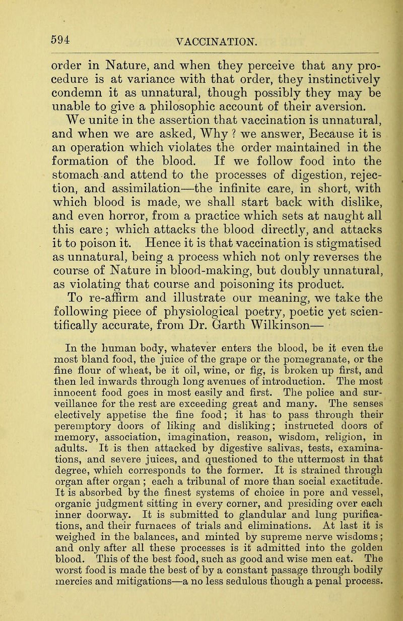 order in Nature, and when they perceive that any pro- cedure is at variance with that order, they instinctively condemn it as unnatural, though possibly they may be unable to give a philosophic account of their aversion. We unite in the assertion that vaccination is unnatural, and when we are asked, Why ? we answer, Because it is an operation which violates the order maintained in the formation of the blood. If we follow food into the stomach and attend to the processes of digestion, rejec- tion, and assimilation—the infinite care, in short, with which blood is made, we shall start back with dislike, and even horror, from a practice which sets at naught all this care; which attacks the blood directly, and attacks it to poison it. Hence it is that vaccination is stigmatised as unnatural, being a process which not only reverses the course of Nature in blood-making, but doubly unnatural, as violating that course and poisoning its product. To re-affirm and illustrate our meaning, we take the following piece of physiological poetry, poetic yet scien- tifically accurate, from Dr. Garth Wilkinson— In the human body, whatever enters the blood, be it even the most bland food, the juice of the grape or the pomegranate, or the fine flour of wheat, be it oil, wine, or fig, is broken up first, and then led inwards through long avenues of introduction. The most innocent food goes in most easily and first. The police and sur- veillance for the rest are exceeding great and many. The senses electively appetise the fine food; it has to pass through their peremptory doors of liking and disliking; instructed doors of memory, association, imagination, reason, wisdom, religion, in adults. It is then attacked by digestive salivas, tests, examina- tions, and severe juices, and questioned to the uttermost in that degree, which corresponds to the former. It is strained through organ after organ ; each a tribunal of more than social exactitude. It is absorbed by the finest systems of choice in pore and vessel, organic judgment sitting in every corner, and presiding over each inner doorway. It is submitted to glandular and lung purifica- tions, and their furnaces of trials and eliminations. At last it is weighed in the balances, and minted by supreme nerve wisdoms; and only after all these processes is it admitted into the golden blood. This of the best food, such as good and wise men eat. The worst food is made the best of by a constant passage through bodily mercies and mitigations—a no less sedulous though a penal process.