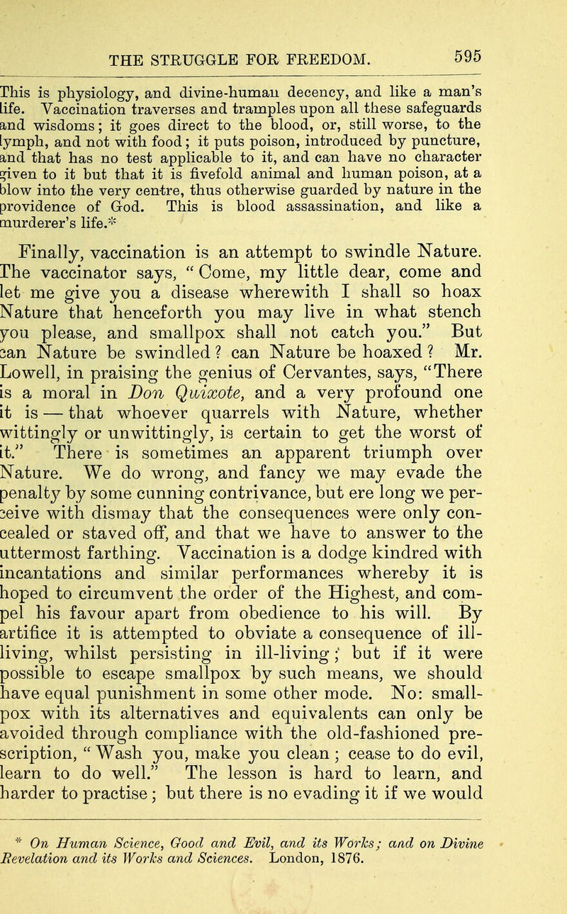 This is physiology, and divine-human decency, and like a man's life. Vaccination traverses and tramples upon all these safeguards and wisdoms; it goes direct to the blood, or, still worse, to the lymph, and not with food; it puts poison, introduced by puncture, and that has no test applicable to it, and can have no character E^iven to it but that it is fivefold animal and human poison, at a blow into the very centre, thus otherwise guarded by nature in the providence of God. This is blood assassination, and like a murderer's life.''' Finally, vaccination is an attempt to swindle Nature, rhe vaccinator says,  Come, my little dear, come and let me give you a disease wherewith I shall so hoax Nature that henceforth you may live in what stench 70U please, and smallpox shall not catch you. But san Nature be swindled ? can Nature be hoaxed ? Mr. Lowell, in praising the genius of Cervantes, says, There is a moral in Don Quixote, and a very profound one it is — that whoever quarrels with Nature, whether wittingly or unwittingly, is certain to get the worst of it. There is sometimes an apparent triumph over Nature. We do wrong, and fancy we may evade the penalty by some cunning contrivance, but ere long we per- ceive with dismay that the consequences were only con- cealed or staved off, and that we have to answer to the uttermost farthing. Vaccination is a dodge kindred with incantations and similar performances whereby it is hoped to circumvent the order of the Highest, and com- pel his favour apart from obedience to his will. By artifice it is attempted to obviate a consequence of ill- living, whilst persisting in ill-livingbut if it were possible to escape smallpox by such means, we should have equal punishment in some other mode. No: small- pox with its alternatives and equivalents can only be avoided through compliance with the old-fashioned pre- scription,  Wash you, make you clean ; cease to do evil, learn to do well. The lesson is hard to learn, and harder to practise ; but there is no evading it if we would ^ On Human Science, Good and Evil, and its Worhs; aad on Divine Revelation and its Works and Sciences. London, 1876.