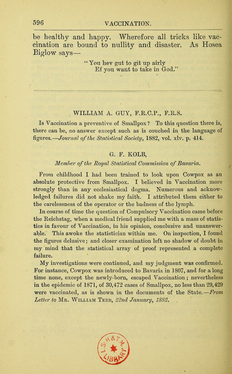 be healthy and happy. Wherefore all tricks like vac- cination are bound to nullity and disaster. As Hosea Biglow says—  You hev gut to git up airly Ef you want to take in God. WILLIAM A. GUY, F.R.C.P., F.R.S. Is Vaccination a preventive of Smallpox ? To this question there is, there can be, no answer except such as is couched in the language of figures.—Journal of the Statistical Society, 1882, vol. xlv. p. 414. G. F. KOLB, Member of the Royal Statistical Oommission of Bavaria. From childhood I had been trained to look upon Cowpox as an absolute protective from Smallpox. I believed in Vaccination more strongly than in any ecclesiastical dogma. Numerous and acknow- ledged failures did not shake my faith. I attributed them either to the carelessness of the operator or the badness of the lymph. In course of time the question of Compulsory Vaccination came before the Reichstag, when a medical friend supplied me with a mass of statis- tics in favour of Vaccination, in his opinion, conclusive and unanswer- able. This awoke the statistician within me. On inspection, I found the figures delusive; and closer examination left no shadow of doubt in my mind that the statistical array of proof represented a complete failure. My investigations were continued, and my judgment was confirmed. For instance, Cowpox was introduced to Bavaria in 1807, and for a long time none, except the newly-born, escaped Vaccination; nevertheless in the epidemic of 1871, of 30,472 cases of Smallpox, no less than 29,429 were vaccinated, as is shown in the documents of the State.—Fror)i Letter to Mr. William Tebb, 22nd January, 1882. .