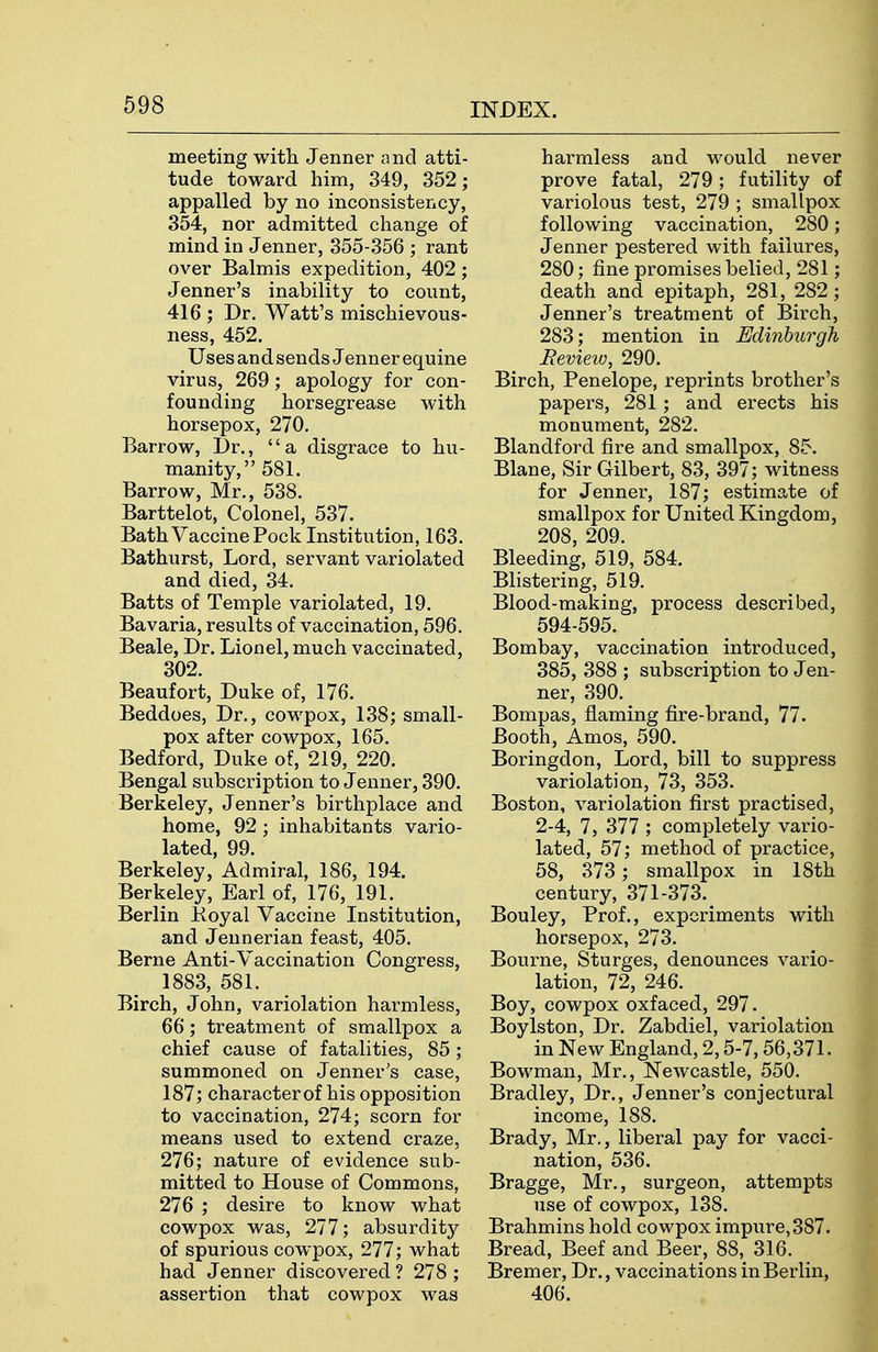 meeting witli Jenner and atti- tude toward him, 349, 352; appalled by no inconsistency, 354, nor admitted change of mind in Jenner, 355-356 ; rant over Balmis expedition, 402; Jenner's inability to count, 416 ; Dr. Watt's mischievous- ness, 452. Uses and sends Jenner equine virus, 269; apology for con- founding horsegrease with horsepox, 270. Barrow, Dr., a disgrace to hu- manity, 581. Barrow, Mr., 538. Barttelot, Colonel, 537. Bath Vaccine Pock Institution, 163. Bathurst, Lord, servant variolated and died, 34. Batts of Temple variolated, 19. Bavaria, results of vaccination, 596. Beale, Dr. Lionel, much vaccinated, 302. Beaufort, Duke of, 176. Beddoes, Dr., cowpox, 138; small- pox after cowpox, 165. Bedford, Duke of, 219, 220. Bengal subscription to Jenner, 390. Berkeley, Jenner's birthplace and home, 92; inhabitants vario- lated, 99. Berkeley, Admiral, 186, 194. Berkeley, Earl of, 176, 191. Berlin Koyal Vaccine Institution, and Jennerian feast, 405, Berne Anti-Vaccination Congress, 1883, 581. Birch, John, variolation harmless, 66; treatment of smallpox a chief cause of fatalities, 85; summoned on Jenner's case, 187; characterof his opposition to vaccination, 274; scorn for means used to extend craze, 276; nature of evidence sub- mitted to House of Commons, 276 ; desire to know what cowpox was, 277; absurdity of spurious cowpox, 277; what had Jenner discovered ? 278 ; assertion that cowpox was harmless and would never prove fatal, 279; futility of variolous test, 279 ; smallpox following vaccination, 280; Jenner pestered with failures, 280; fine promises belied, 281; death and epitaph, 281, 282; Jenner's treatment of Birch, 283; mention in Edinburgh Review, 290. Birch, Penelope, reprints brother's papers, 281 ; and erects his monument, 282. Blandford fire and smallpox, 85. Blane, Sir Gilbert, 83, 397; witness for Jenner, 187; estimate of smallpox for United Kingdom, 208, 209. Bleeding, 519, 584. Blistering, 519. Blood-making, process described, 594-595. Bombay, vaccination introduced, 385, 388 ; subscription to Jen- ner, 390. Bompas, flaming fire-brand, 77. Booth, Amos, 590. Boringdon, Lord, bill to suppress variolation, 73, 353. Boston, variolation first practised, 2-4, 7, 377 ; completely vario- lated, 57; method of practice, 58, 373 ; smallpox in 18th century, 371-373. Bouley, Prof., experiments with horsepox, 273. Bourne, Sturges, denounces vario- lation, 72, 246. Boy, cowpox oxfaced, 297. Boylston, Dr. Zabdiel, variolation in New England, 2,5-7,56,371. Bowman, Mr., Newcastle, 550. Bradley, Dr., Jenner's conjectural income, 188. Brady, Mr., liberal pay for vacci- nation, 536. Bragge, Mr., surgeon, attempts use of cowpox, 138. Brahmins hold cowpox impure, 387. Bread, Beef and Beer, 88, 316. Bremer, Dr., vaccinations in Berlin, 406.