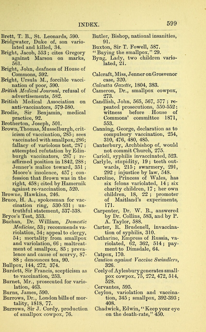 Brett, T. B., St. Leonards, 590. Bridgwater, Duke of, son vario- lated and killed, 34. Bright, Jacob, 553; cites Gregory against Marson on marks, 561. Bright, John, deafness of House of Commons, 592. Bright, Ursula M., forcible vacci- nation of poor, 590. British Medical Journal, refusal of advertisements, 582. British Medical Association on anti-vaccinators, 579-580. Brodie, Sir Benjamin, medical practice, 92. Brotherton, Joseph, 501. Brown, Thomas, Musselburgh, crit- icism of vaccination, 285; sees vaccinated with smallpox, 286; fallacy of variolous test, 287 ; attempted refutation by Edin- burgh vaccinators, 287 ; re- affirmed position in 1842, 288; Jenner's m.alice tovv^ard, 351 ; Moore's insolence, 457; con- fession that Brown wa,& in the right, 458; cited by Hamernik against re-vaccination, 520, Browne, Hawkins, 246. Bruce, H. A., spokesman for vac- cination ring, 530-531 ; un- truthful statement, 537-538. Bryce's Test, 353. Buchan, Dr. William, Domestic Medicine, 53; recommends va- riolation, 54; appeal to clergy, 54; mortality from smallpox and variolation, 66 ; maltreat- ment of smallpox, 85; preva- lence and caiise of scurvy, 87- 88 ; denounces tea, 90. Bullpox, 144, 272, 374. Burdett, Sir Francis, scepticism as to vaccination, 253. Burnet, Mr., prosecuted for vario- lation, 463. Burns, James, 590. Burrows, Dr., London bills of mor- tality, 1818, 77. Burrovi^s, Sir J. Cordy, production of smallpox cowpox, 76. Butler, Bishop, national insanities, 91. Buxton, Sir T. Fowell, 587. Buying the smallpox, 29. Byng, Lady, tw^o children vario- lated, 21. Calcraft, Miss, Jenner on Grosvenor case, 320. Calcutta Gazette, 1804, 383. Cameron, Dr., smallpox cowpox, 273. Candlish, John, 565, 567, 577 ; re- peated prosecutions, 550-552: witness before House of Commons' committee 1871, 553. Canning, George, declaration as to compulsory vaccination, 254, 310, 476, 480, 485. Canterbury, Archbishop of, would not commit Church, 275, Carioli, syphilis invaccinated, 523. Carlyle, stupidity, 19; teeth out- wards, 215; swarmery, 291, 292 ; injustice by law, 548. Caroline, Princess of Wales, has six felons variolated, 14; six charity children, 17 ; her own children, 18, 22 ; promoter of Maitland's experiments, 171. Carpenter, Dr. W. B., answered by Dr. Collins, 583, and by P. A. Taylor, 588. Carter, R. Brudenell, invaccina- tion of syphilis, 310. Catharine, Empress of Bussia, va- riolated, 62, 362, 514; pay- ment to Dimsdale, 64. Catpox, 170. Caution against Vaccine Swindlers, 326. Ceely of Aylesbury generates small- pox cowpox, 75, 272, 472, 514, 528. Cervantes, 595. Ceylon, variolation and vaccina- tion, 345 ; smallpox, 392-393 ; 408. Chadwick, Edwin, Keepyour eye on the death-rate, 450.