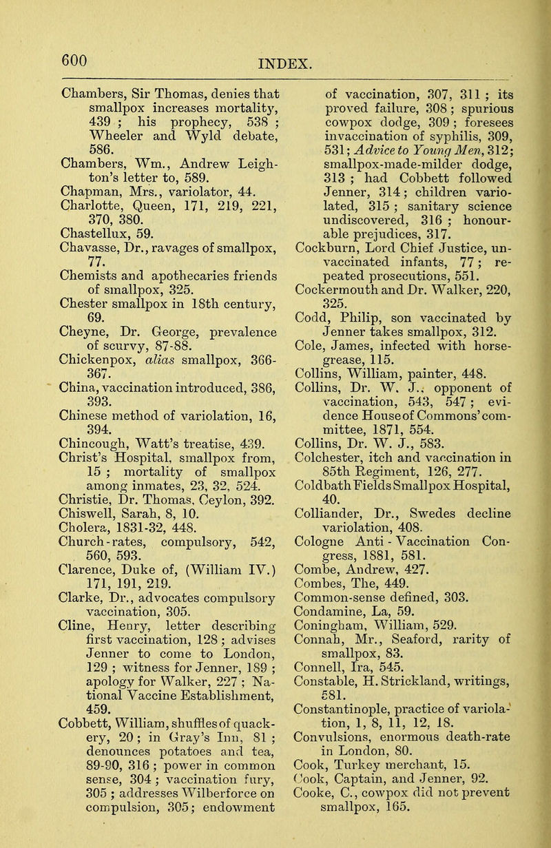 Chambers, Sir Thomas, denies that smallpox increases mortalitj^ 439 ; his prophecy, 538 ; Wheeler and Wyld debate, 586. Chambers, Wm., Andrew Leigh- ton's letter to, 589. Chapman, Mrs., variolator, 44. Charlotte, Queen, 171, 219, 221, 370, 380. Chastellux, 59. Chavasse, Dr., ravages of smallpox, 77. Chemists and apothecaries friends of smallpox, 325. Chester smallpox in 18th century, 69. Cheyne, Dr. George, prevalence of scurvy, 87-88. Chickenpox, alias smallpox, 366- 367. China, vaccination introduced, 386, 393. Chinese method of variolation, 16, ^ 394. Chincough, Watt's treatise, 439. Christ's Hospital, smallpox from, 15 ; mortality of smallpox among inmates, 23, 32, 524. Christie, Dr. Thomas, Ceylon, 392. Chiswell, Sarah, 8, 10. Cholera, 1831-32, 448. Church-rates, compulsory, 542, 560, 593. Clarence, Duke of, (William IV.) 171, 191, 219. Clarke, Dr., advocates compulsory vaccination, 305. Cline, Henry, letter describing first vaccination, 128 ; advises Jenner to come to London, 129 ; vi^itness for Jenner, 189 ; apology for Walker, 227 ; Na- tional Vaccine Establishment, 459. Cobbett, William, shuffles of quack- ery, 20 ; in Gray's Inn, 81 ; denounces potatoes anrl tea, 89-90, 316 ; power in common sense, 304 ; vaccination fury, 305 ; addresses Wilberforce on compulsion, 305; endowment of vaccination, 307, 311 ; its proved failure, 308; spurious cowpox dodge, 309 ; foresees invaccination of syphilis, 309, 531; Advice to Young Men, 312; smallpox-made-milder dodge, 313 ; had Cobbett followed Jenner, 314; children vario- lated, 315 ; sanitary science undiscovered, 316 ; honour- able prejudices, 317. Cockburn, Lord Chief Justice, un- vaccinated infants, 77; re- peated prosecutions, 551. Cockermouth and Dr. Walker, 220, 325. Codd, Philip, son vaccinated by Jenner takes smallpox, 312. Cole, James, infected with horse- grease, 115. Collins, William, painter, 448. Collins, Dr. W. J., opponent of vaccination, 543, 547 ; evi- dence House of Commons'com- mittee, 1871, 554. Collins, Dr. W. J., 583. Colchester, itch and vaccination in 85th Regiment, 126, 277. Coldbath Fields Smallpox Hospital, 40. CoUiander, Dr., Swedes decline variolation, 408. Cologne Anti - Vaccination Con- gress, 1881, 581. Combe, Andrew, 427. Combes, The, 449. Common-sense defined, 303. Condamine, La, 59. Coningham, William, 529. Connah, Mr., Seaford, rarity of smallpox, 83. Connell, Ira, 545. Constable, H. Strickland, writings, 581. Constantinople, practice of variola- tion, 1, 8, 11, 12, 18. Convulsions, enormous death-rate in London, 80. Cook, Turkey merchant, 15. Cook, Captain, and Jenner, 92. Cooke, C., cowpox did not prevent smallpox, 165.