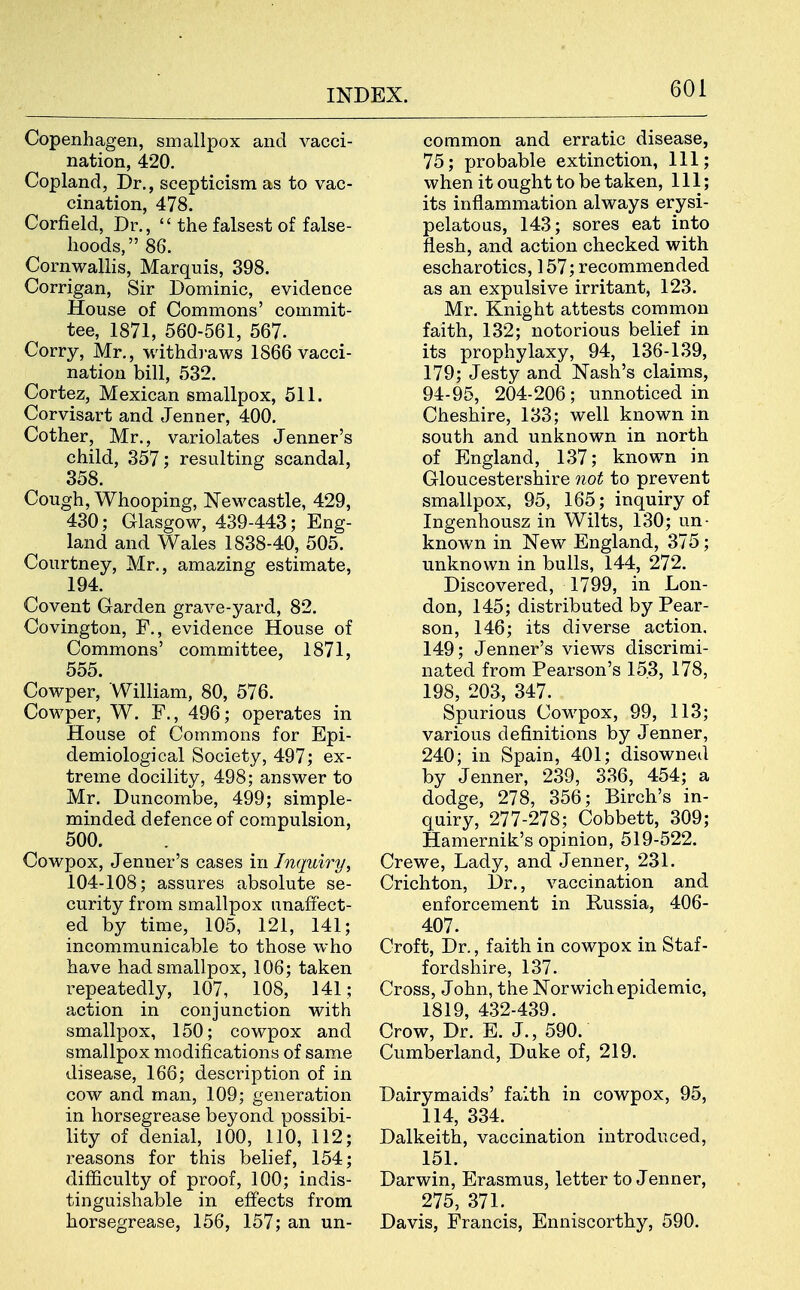Copenhagen, smallpox and vacci- nation, 420. Copland, Dr., scepticism as to vac- cination, 478. Corfield, Dr.,  the falsest of false- hoods, 86. Cornwallis, Marquis, 398. Corrigan, Sir Dominic, evidence House of Commons' commit- tee, 1871, 560-561, 567. Corry, Mr., withdi-aws 1866 vacci- nation bill, 532. Cortez, Mexican smallpox, 511. Corvisart and Jenner, 400. Cother, Mr., variolates Jenner's child, 357; resulting scandal, 358. Cough, Whooping, Newcastle, 429, 430; Glasgow, 439-443; Eng- land and Wales 1838-40, 505. Courtney, Mr., amazing estimate, 194. Covent Garden grave-yard, 82. Covington, P., evidence House of Commons' committee, 1871, 555. Cowper, William, 80, 576. Cowper, W. F., 496; operates in House of Commons for Epi- demiological Society, 497; ex- treme docility, 498; answer to Mr. Duncombe, 499; simple- minded defence of compulsion, 500. Cowpox, Jenner's cases in Inquiry, 104-108; assures absolute se- curity from smallpox unaffect- ed by time, 105, 121, 141; incommunicable to those who have had smallpox, 106; taken repeatedly, 107, 108, 141; action in conjunction with smallpox, 150; cowpox and smallpox modifications of same disease, 166; description of in cow and man, 109; generation in liorsegrease beyond possibi- lity of denial, 100, 110, 112; reasons for this belief, 154; difficulty of proof, 100; indis- tinguishable in effects from horsegrease, 156, 157; an un- common and erratic disease, 75; probable extinction, 111; when it ought to be taken. 111; its inflammation always erysi- pelatous, 143; sores eat into flesh, and action checked with escharotics, 157; recommended as an expulsive irritant, 123. Mr. Knight attests common faith, 132; notorious belief in its prophylaxy, 94, 136-139, 179; Jesty and Nash's claims, 94-95, 204-206; unnoticed in Cheshire, 133; well known in south and unknown in north of England, 137; known in Gloucestershire not to prevent smallpox, 95, 165; inquiry of Ingenhousz in Wilts, 130; un- known in New England, 375; unknown in bulls, 144, 272. Discovered, 1799, in Lon- don, 145; distributed by Pear- son, 146; its diverse action. 149; Jenner's views discrimi- nated from Pearson's 153, 178, 198, 203, 347. Spurious Cowpox, 99, 113; various definitions by Jenner, 240; in Spain, 401; disowned by Jenner, 239, 336, 454; a dodge, 278, 356; Birch's in- quiry, 277-278; Cobbett, 309; Hamernik's opinion, 519-522. Crewe, Lady, and Jenner, 231. Crichton, Dr., vaccination and enforcement in Russia, 406- 407. Croft, Dr., faith in cowpox in Staf- fordshire, 137. Cross, John, the Norwich epidemic, 1819, 432-439. Crow, Dr. E. J., 590. Cumberland, Duke of, 219. Dairymaids' faith in cowpox, 95, 114, 334. Dalkeith, vaccination introduced, 151. Darwin, Erasmus, letter to Jenner, 275, 371. Davis, Francis, Enniscorthy, 590.