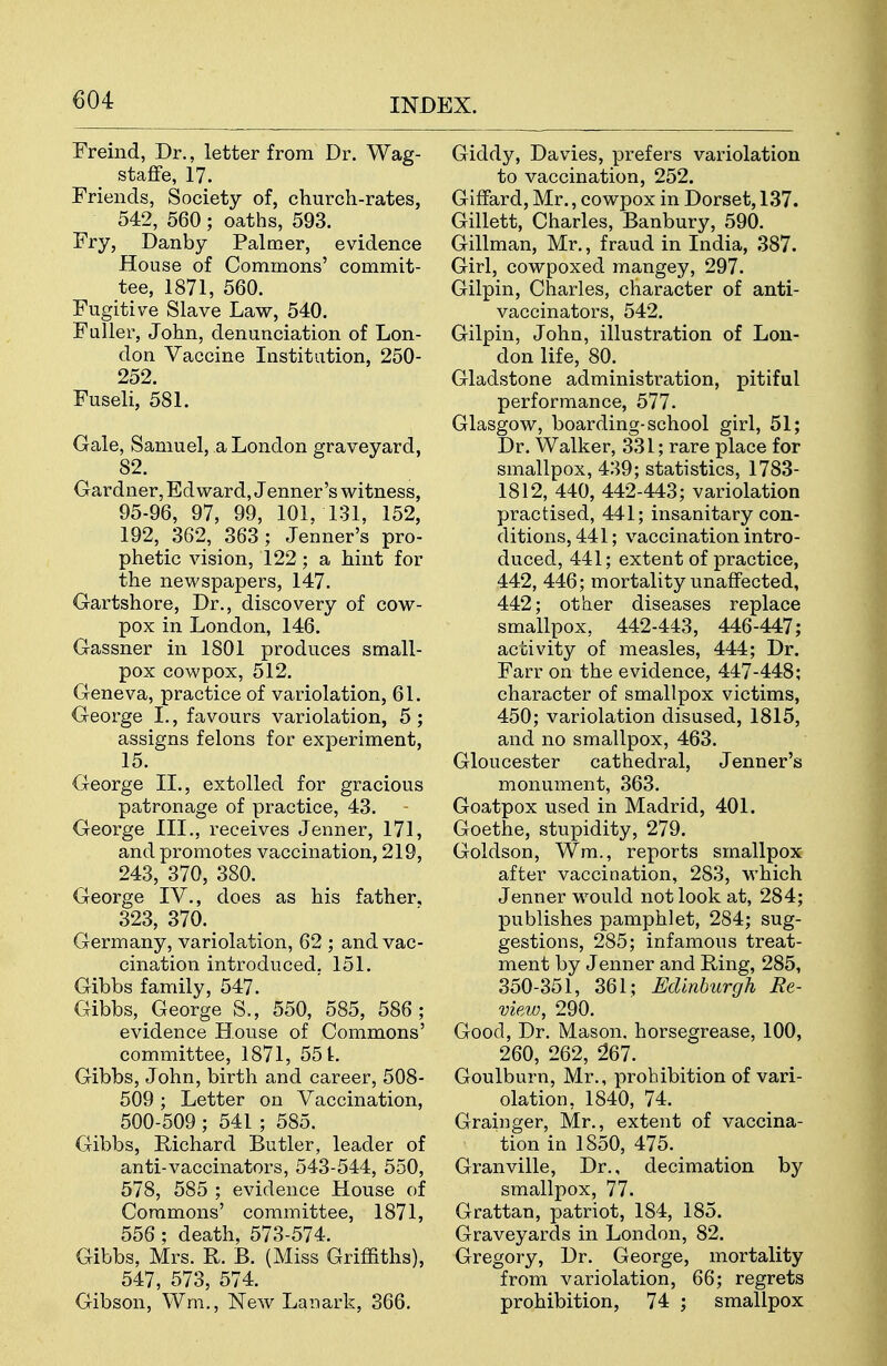 Freind, Dr., letter from Dr. Wag- staffe, 17. Friends, Society of, church-rates, 542, 560; oaths, 593. Fry, Danby Palmer, evidence House of Commons' commit- tee, 1871, 560. Fugitive Slave Law, 540. Faller, John, denunciation of Lon- don Vaccine Institution, 250- 252. Fuseli, 581. Gale, Samuel, a London graveyard, 82. Gardner, Edward, Jenner's witness, 95-96, 97, 99, 101, 131, 152, 192, 362, 363; Jenner's pro- phetic vision, 122 ; a hint for the newspapers, 147. Gartshore, Dr., discovery of cow- pox in London, 146. Gassner in 1801 produces small- pox cowpox, 512. Geneva, practice of variolation, 61. George I., favours variolation, 5; assigns felons for experiment, 15. George II., extolled for gracious patronage of practice, 43. George III,, receives Jenner, 171, and promotes vaccination, 219, 243, 370, 380. George IV., does as his father, 323, 370. Germany, variolation, 62 ; and vac- cination introduced, 151. Gibbs family, 547. Gibbs, George S., 550, 585, 586; evidence House of Commons' committee, 1871, 551. Gibbs, John, birth and career, 508- 509; Letter on Vaccination, 500-509 ; 541 ; 585. Gibbs, Richard Butler, leader of anti-vaccinators, 543-544, 550, 578, 585 ; evidence House of Commons' committee, 1871, 556; death, 573-574. Gibbs, Mrs. R. B. (Miss Griffiths), 547, 573, 574. Gibson, Wm,, New Lanark, 366, Giddy, Davies, prefers variolation to vaccination, 252. GifFard, Mr., cowpox in Dorset, 137. Gillett, Charles, Banbury, 590, Gillman, Mr,, fraud in India, 387. Girl, cowpoxed mangey, 297. Gilpin, Charles, character of anti- vaccinators, 542. Gilpin, John, illustration of Lon- don life, 80. Gladstone administration, pitiful performance, 577. Glasgow, boarding-school girl, 51; Dr. Walker, 331; rare place for smallpox, 439; statistics, 1783- 1812, 440, 442-443; variolation practised, 441; insanitary con- ditions, 441; vaccination intro- duced, 441; extent of practice, 442, 446; mortality unaffected, 442; other diseases replace smallpox, 442-443, 446-447; activity of measles, 444; Dr. Farr on the evidence, 447-448; character of smallpox victims, 450; variolation disused, 1815, and no smallpox, 463. Gloucester cathedral, Jenner's monument, 363. Goatpox used in Madrid, 401. Goethe, stupidity, 279. Goldson, Wm., reports smallpox after vaccination, 283, which Jenner would not look at, 284; publishes pamphlet, 284; sug- gestions, 285; infamous treat- ment by Jenner and Ring, 285, 350-351, 361; Edinburgh Re- view, 290. Good, Dr. Mason, horsegrease, 100, 260, 262, 267. Goulburn, Mr,, prohibition of vari- olation, 1840, 74. Grainger, Mr., extent of vaccina- tion in 1850, 475. Granville, Dr., decimation by smallpox, 77. Grattan, patriot, 184, 185. Graveyards in London, 82. Gregory, Dr. George, mortality from variolation, 66; regrets prohibition, 74 ; smallpox