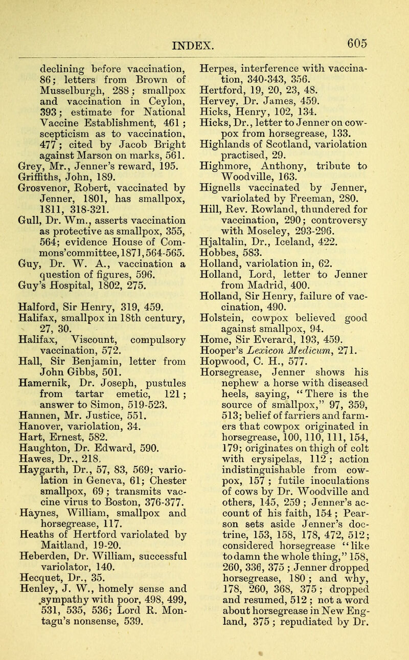 declining before vaccination, 86; letters from Brown of Musselburgh, 288; smallpox and vaccination in Ceylon, 393; estimate for National Vaccine Establishment, 461 ; scepticism as to vaccination, 477; cited by Jacob Bright against Marson on marks, 561. Grey, Mr., Jenner's reward, 195. Griffiths, John, 189. Grosvenor, Robert, vaccinated by Jenner, 1801, has smallpox, 1811, 318-321. Gull, Dr. Wm., asserts vaccination as protective as smallpox, 355, 564; evidence House of Com- mons'committee, 1871,564-565. Guy, Dr. W. A., vaccination a question of figures, 596. Guy's Hospital, 1802, 275. Halford, Sir Henry, 319, 459. Halifax, smallpox in 18th century, 27, 30. Halifax, Viscount, compulsory vaccination, 572. Hall, Sir Benjamin, letter from John Gibbs, 501. Hamernik, Dr. Joseph, pustules from tartar emetic, 121 ; answer to Simon, 519-523. Hannen, Mr. Justice, 551. Hanover, variolation, 34. Hart, Ernest, 582. Haughton, Dr. Edward, 590. Hawes, Dr., 218. Haygarth, Dr., 57, 83, 569; vario- lation in Geneva, 61; Chester smallpox, 69 ; transmits vac- cine virus to Boston, 376-377. Haynes, William, smallpox and horsegrease, 117. Heaths of Hertford variolated by Maitland, 19-20. Heberden, Dr. William, successful variolator, 140. Hecquet, Dr., 35. Henley, J. W., homely sense and sympathy with poor, 498, 499, 531, 535, 536; Lord R. Mon- tagu's nonsense, 539. Herpes, interference with vaccina- tion, 340-343, 356. Hertford, 19, 20, 23, 48. Hervey. Dr. James, 459. Hicks, Henry, 102, 134. Hicks, Dr., letter to Jenner on cow- pox from horsegrease, 133. Highlands of Scotland, variolation practised, 29. Highmore, Anthony, tribute to Woodville, 163. Hignells vaccinated by Jenner, variolated by Freeman, 280. Hill, Rev. Rowland, thundered for vaccination, 290; controversy with Moseley, 293-296. Hjaltalin, Dr., Iceland, 422. Hobbes, 583. Holland, variolation in, 62. Holland, Lord, letter to Jenner from Madrid, 400. Holland, Sir Henry, failure of vac- cination, 490. Holstein, cowpox believed good against smallpox, 94. Home, Sir Everard, 193, 459. Hooper's Lexicon Mtdicum, 271. Hopwood, C. H., 577. Horsegrease, Jenner shows his nephew a horse with diseased heels, saying, There is the source of smallpox, 97, 359, 513; belief of farriers and farm- ers that cowpox originated in horsegrease, 100, 110, 111, 154, 179; originates on thigh of colt with erysipelas, 112 ; action indistinguishable from cow- pox, 157 ; futile inoculations of cows by Dr. Woodville and others, 145, 259 ; Jenner's ac- count of his faith, 154; Pear- son sets aside Jenner's doc- trine, 153, 158, 178, 472, 512; considered horsegrease like to damn the whole thing, 158, 260, 336, 375 ; Jenner dropped horsegrease, 180 ; and why, 178, 260, 368, 375; dropped and resumed, 512 ; not a word about horsegrease in New Eng- land, 375 ; repudiated by Dr.