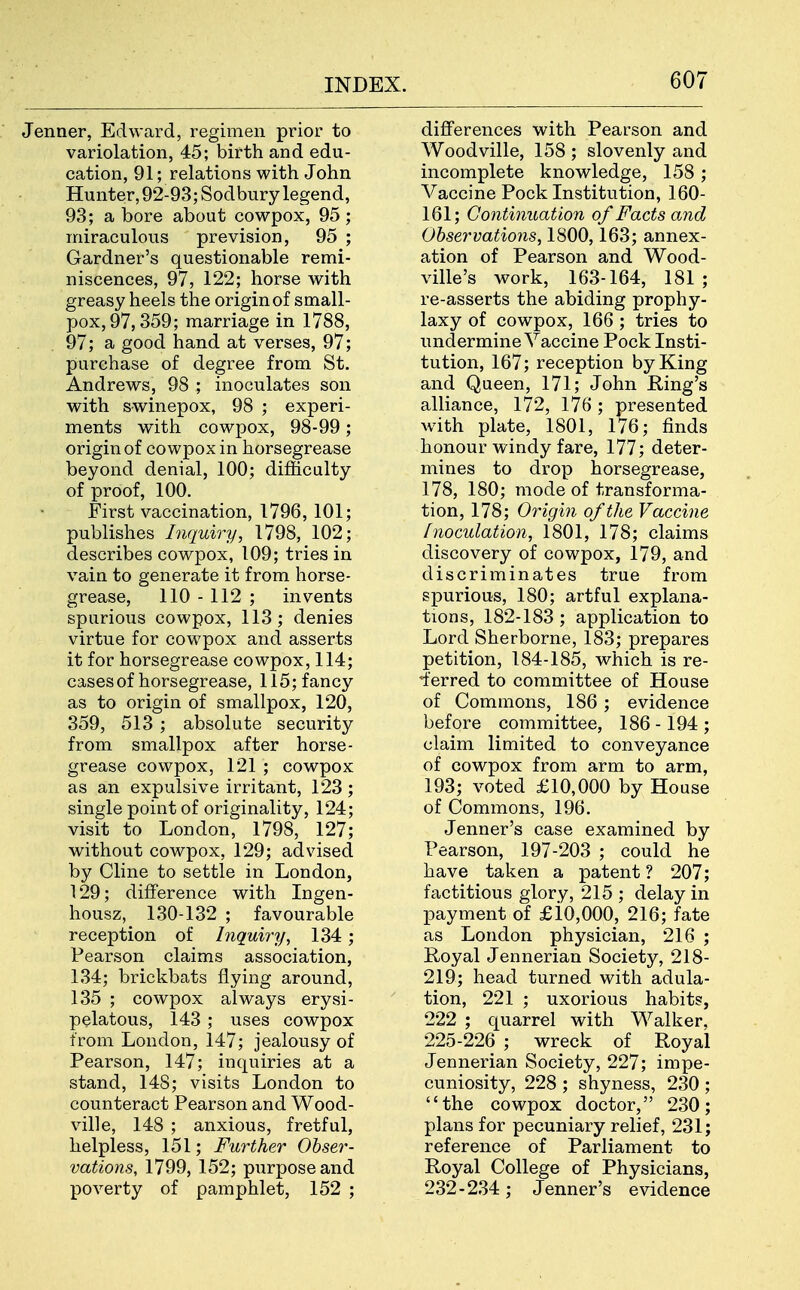 Jenner, Edward, regimen prior to variolation, 45; birth and edu- cation, 91; relations with John Hunter, 92-93; Sodbury legend, 93; a bore about cowpox, 95; miraculous prevision, 95 ; Gardner's questionable remi- niscences, 97, 122; horse with greasy heels the origin of small- pox, 97,359; marriage in 1788, 97; a good hand at verses, 97; purchase of degree from St. Andrews, 98 ; inoculates son with swinepox, 98 ; experi- ments with cowpox, 98-99; origin of cowpox in horsegrease beyond denial, 100; difficulty of proof, 100. First vaccination, 1796, 101; publishes Inquiry, 1798, 102; describes cowpox, 109; tries in vain to generate it from horse- grease, 110 - 112 ; invents spurious cowpox, 113; denies virtue for cowpox and asserts it for horsegrease cowpox, 114; cases of horsegrease, 115; fancy as to origin of smallpox, 120, 359, 513 ; absolute security from smallpox after horse- grease cowpox, 121 ; cowpox as an expulsive irritant, 123 ; single point of originality, 124; visit to London, 1798, 127; without cowpox, 129; advised by Cline to settle in London, 129; difference with Ingen- housz, 130-132 ; favourable reception of Inquiry, 134; Pearson claims association, 134; brickbats flying around, 135 ; cowpox always erysi- pelatous, 143 ; uses cowpox from London, 147; jealousy of Pearson, 147; inquiries at a stand, 148; visits London to counteract Pearson and Wood- ville, 148 ; anxious, fretful, helpless, 151; Further Obser- vations, 1799, 152; purpose and poverty of pamphlet, 152 ; differences with Pearson and Woodville, 158 ; slovenly and incomplete knowledge, 158; Vaccine Pock Institution, 160- 161; Continuation of Facts and Observations, 1800,163; annex- ation of Pearson and Wood- ville's work, 163-164, 181 ; re-asserts the abiding prophy- laxy of cowpox, 166 ; tries to undermine Vaccine Pock Insti- tution, 167; reception by King and Queen, 171; John Ring's alliance, 172, 176; presented with plate, 1801, 176; finds honour windy fare, 177; deter- mines to drop horsegrease, 178, 180; mode of transforma- tion, 178; Origin of the Vaccine Inoculation, 1801, 178; claims discovery of cowpox, 179, and discriminates true from spurious, 180; artful explana- tions, 182-183 ; application to Lord Sherborne, 183; prepares petition, 184-185, which is re- ferred to committee of House of Commons, 186; evidence before committee, 186 -194 ; claim limited to conveyance of cowpox from arm to arm, 193; voted £10,000 by House of Commons, 196. Jenner's case examined by Pearson, 197-203 ; could he have taken a patent ? 207; factitious glory, 215 ; delay in payment of £iO,000, 216; fate as London physician, 216 ; Royal Jennerian Society, 218- 219; head turned with adula- tion, 221 ; uxorious habits, 222 ; quarrel with Walker, 225-226 ; wreck of Royal Jennerian Society, 227; impe- cuniosity, 228 ; shyness, 230 ; the cowpox doctor, 230; plans for pecuniary relief, 231; reference of Parliament to Royal College of Physicians, 232-234; Jenner's evidence