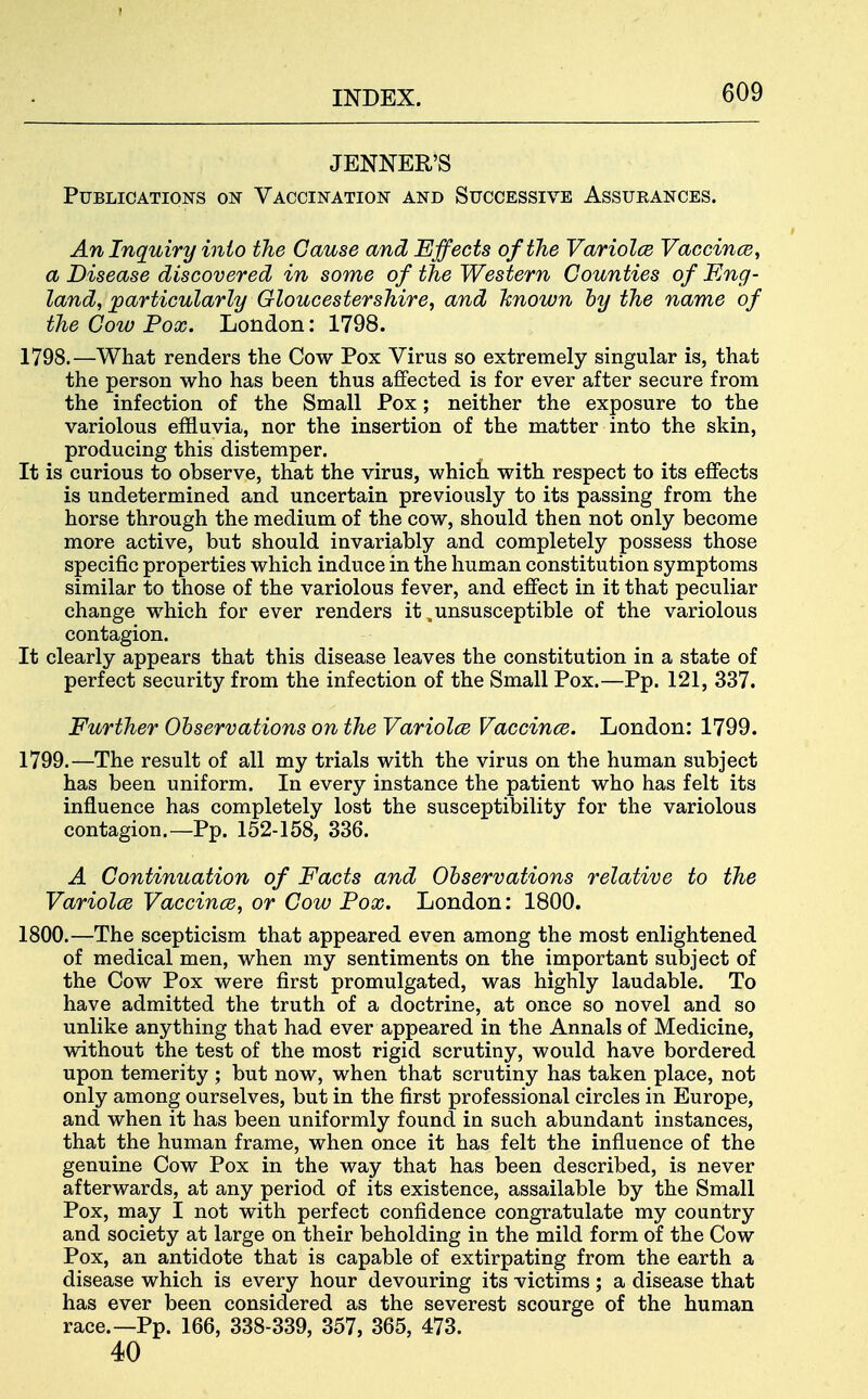 ! INDEX. 609 JENNER'S Publications on Vaccination and Successive Assurances. An Inquiry into the Cause and Effects of the Variolce VaccincB, a Disease discovered in some of the Western Counties of Eng- land, particularly Gloucestershire, and Jcnown by the name of the Cow Pox. London: 1798. 1798. —What renders the Cow Pox Virus so extremely singular is, that the person who has been thus affected is for ever after secure from the infection of the Small Pox; neither the exposure to the variolous effluvia, nor the insertion of the matter into the skin, producing this distemper. It is curious to observe, that the virus, which with respect to its effects is undetermined and uncertain previously to its passing from the horse through the medium of the cow, should then not only become more active, but should invariably and completely possess those specific properties which induce in the human constitution symptoms similar to those of the variolous fever, and effect in it that peculiar change which for ever renders it ^unsusceptible of the variolous contagion. It clearly appears that this disease leaves the constitution in a state of perfect security from the infection of the Small Pox.—Pp. 121, 337. Further Observations on the Variolce Vaccines. London: 1799. 1799. —The result of all my trials with the virus on the human subject has been uniform. In every instance the patient who has felt its influence has completely lost the susceptibility for the variolous contagion.—Pp. 152-158, 336. A Continuation of Facts and Observations relative to the Variolce Vaccince, or Cow Pox. London: 1800. 1800. —The scepticism that appeared even among the most enlightened of medical men, when my sentiments on the important subject of the Cow Pox were first promulgated, was highly laudable. To have admitted the truth of a doctrine, at once so novel and so unlike anything that had ever appeared in the Annals of Medicine, without the test of the most rigid scrutiny, would have bordered upon temerity ; but now, when that scrutiny has taken place, not only among ourselves, but in the first professional circles in Europe, and when it has been uniformly found in such abundant instances, that the human frame, when once it has felt the influence of the genuine Cow Pox in the way that has been described, is never afterwards, at any period of its existence, assailable by the Small Pox, may I not with perfect confidence congratulate my country and society at large on their beholding in the mild form of the Cow Pox, an antidote that is capable of extirpating from the earth a disease which is every hour devouring its victims ; a disease that has ever been considered as the severest scourge of the human race.—Pp. 166, 338-339, 357, 365, 473. 40