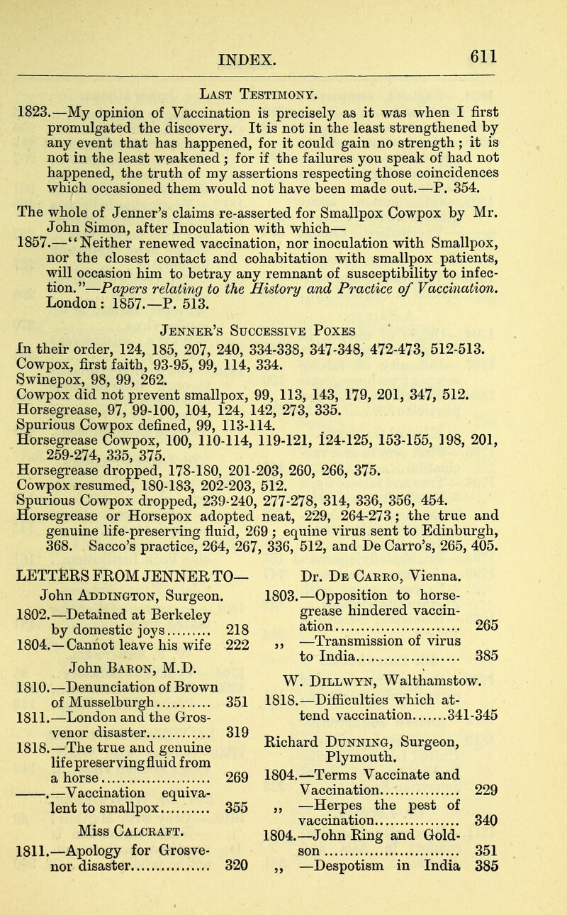Last Testimony. 1823.—My opinion of Vaccination is precisely as it was when I first promulgated the discovery. It is not in the least strengthened by any event that has happened, for it could gain no strength; it is not in the least weakened ; for if the failures you speak of had not happened, the truth of my assertions respecting those coincidences which occasioned them would not have been made out.—P. 354. The whole of Jenner's claims re-asserted for Smallpox Cowpox by Mr. John Simon, after Inoculation with which— 1857.—Neither renewed vaccination, nor inoculation with Smallpox, nor the closest contact and cohabitation with smallpox patients, will occasion him to betray any remnant of susceptibility to infec- tion.—Papers relati7ig to the History and Practice of Vaccination. London: 1857.—P. 513. Jenner's Successive Poxes In their order, 124, 185, 207, 240, 334-338, 347-348, 472-473, 512-513. Cowpox, first faith, 93-95, 99, 114, 334. Swinepox, 98, 99, 262. Cowpox did not prevent smallpox, 99, 113, 143, 179, 201, 347, 512. Horsegrease, 97, 99-100, 104, 124, 142, 273, 335. Spurious Cowpox defined, 99, 113-114. Horsegrease Cowpox, 100, 110-114, 119-121, 124-125, 153-155, 198, 201, 259-274, 335, 375. Horsegrease dropped, 178-180, 201-203, 260, 266, 375. Cowpox resumed, 180-183, 202-203, 512. Spurious Cowpox dropped, 239-240, 277-278, 314, 336, 356, 454. Horsegrease or Horsepox adopted neat, 229, 264-273; the true and genuine life-preserving fluid, 269 ; equine virus sent to Edinburgh, 368. Sacco's practice, 264, 267, 336, 512, and De Carro's, 265, 405. LETTERS FROM JENNER TO— John Addington, Surgeon. 1802.—Detained at Berkeley by domestic joys 218 1804.—Cannot leave his wife 222 John Baeon, M.D. 1810. —Denunciation of Brown of Musselburgh 351 1811. —London and the Gros- venor disaster 319 1818.—The true and genuine life preserving fluid from a horse 269 .—Vaccination equiva- lent to smallpox 355 Miss Calcraft. 1811.—Apology for Grosve- nor disaster 320 Dr. De Carro, Vienna. 1803. —Opposition to horse- grease hindered vaccin- ation 265 ,, —Transmission of virus to India 385 W. DiLLWYN, Walthamstow. 1818.—Difficulties which at- tend vaccination 341-345 Richard Dunning, Surgeon, Plymouth. 1804. —Terms Vaccinate and Vaccination 229 ,, —Herpes the pest of vaccination 340 1804.—John Ring and Gold- son 351 ,, —Despotism in India 385