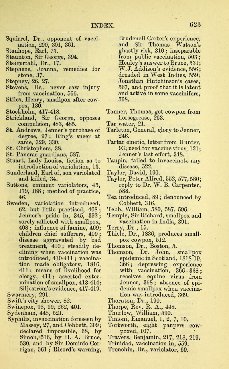 Squirrel, Dr., opponent of vacci- nation, 290, 301, 361. Stanhope, Earl, 73. Staunton, Sir George, 394. Steigertahl, Dr., 17. Stephens, Joanna, remedies for stone, 37. Stepney, 26, 27. Stevens, Dr., never saw injury from vaccination, 566. Stiles, Henry, smallpox after cow- pox, 130. Stockholm, 417-418. Strickland, Sir George, opposes compulsion, 483, 485. St. Andrews, Jenner's purchase of degree, 97; Ring's sneer at same, 329, 330. St. Christophers, 38. St. Pancras guardians, 587. Stuart, Lady Louisa, fiction as to introduction of variolation, 13. Sunderland, Earl of, son variolated and killed, 34. Suttons, eminent variolators, 45, 179, 188 ; method of practice, 46. Sweden, variolation introduced, 62, but little practised, 408; Jenner's pride in, 345, 392; sorely afflicted with smallpox, 408 ; influence of famine, 409; children chief sufierers, 409; disease aggravated by bad treatment, 410; steadily de- clining when vaccination was introduced, 410-411; vaccina- tion made obligatory, 1816, 411 ; means of livelihood for clergy, 411; asserted exter- mination of smallpox, 413-414; Siljestrom's evidence, 417-419. Swarmery, 291. Swift's city shower, 82. Swinepox, 98, 99, 262, 401. Sydenham, 448, 521. Syphilis, invaccination foreseen by Massey, 27, and Cobbett, 309; declared impossible, 68, by Simon, 516, by H. A. Bruce, 530, and by Sir Dominic Cor- rigan, 561; Ricord's warning, Brudenell Carter's experience, and Sir Thomas Watson's ghastly risk, 310 ; inseparable from public vaccination, 503 ; Henley's answer to Bruce, 531; W.J. Addison's evidence, 556; dreaded in West Indies, 559; Jonathan Hutchinson's cases, 567, and proof that it is latent and active in some vaccinifers, 568. Tanner, Thomas, got cowpox from horsegrease, 263. Tar water, 21. Tarleton, General, glory to Jenner, 246. Tartar emetic, letter from Hunter, 93; used for vaccine virus, 121; Jenner's last effort, 348. Taupin, failed to invaccinate any disease, 522. Taylor, David, 190. Taylor, Peter Alfred, 553, 577,580; reply to Dr. W. B. Carpenter, 588. Tea introduced, 89; denounced by Cobbett, 316. Tebb, William, 580, 687, 596. Temple, Sir Richard, smallpox and vaccination in India, 391. Terry, Dr., 15. Thiele, Dr., 1836, produces small- pox cowpox, 512. Thomson, Dr., Boston, 5. Thomson, Dr. John, smallpox epidemic in Scotland, 1818-19, 366; depressing experience with vaccination, 366 - 368 ; receives equine virus from Jenner, 368; absence of epi- demic smallpox when vaccina- tion was introduced, 369. Thornton, Dr., 190. Thorpe, Rev. R. A., 448. Thurlow, William, 590. Timoni, Emanuel, 1, 2, 7, 10. Tortworth, eight paupers cow- poxed, 107. Travers, Benjamin, 217, 218, 219. Trinidad, vaccination in, 559. Tronchin, Dr., variolator, 60.