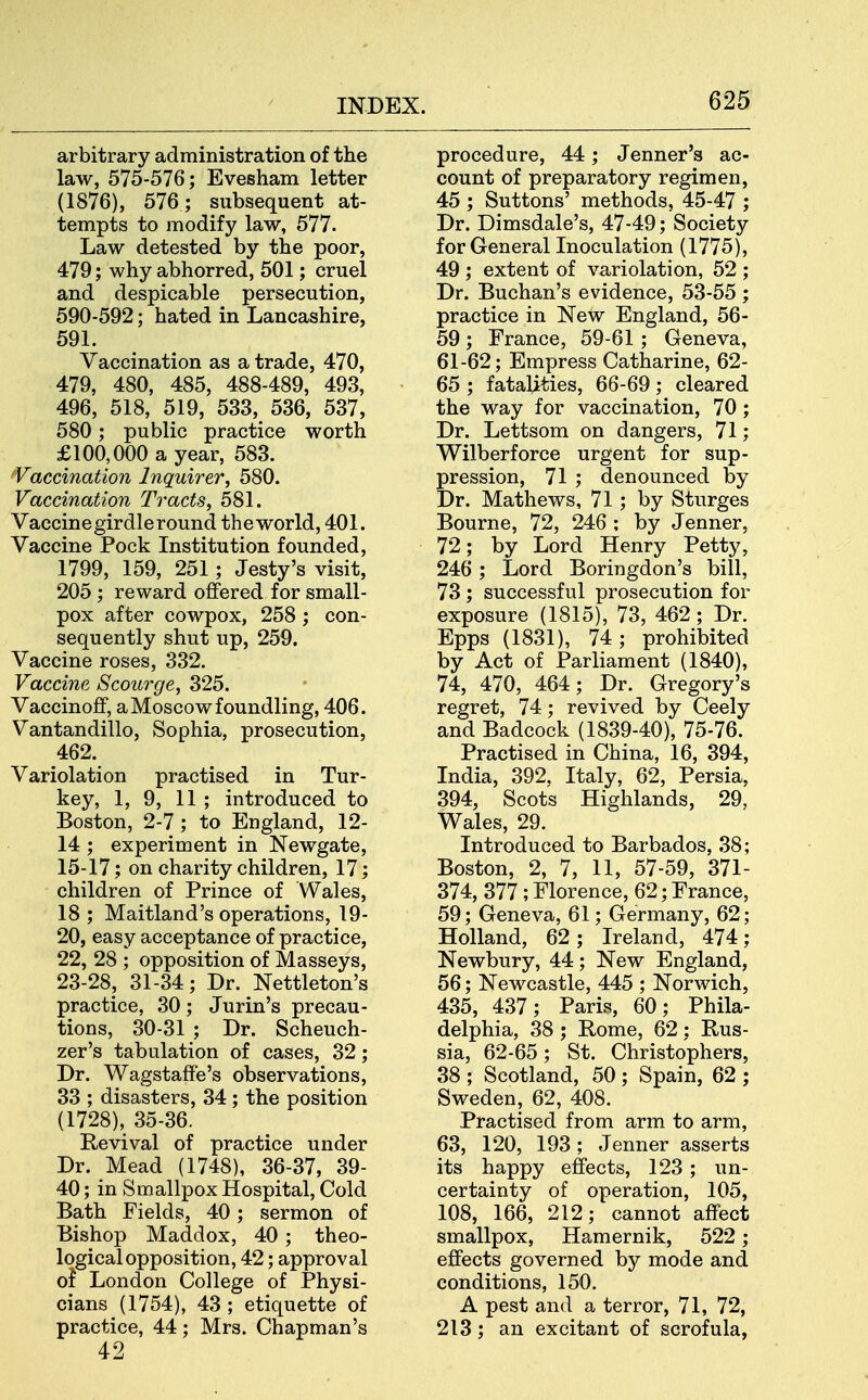 arbitrary administration of the law, 575-576; Evesham letter (1876), 576 ; subsequent at- tempts to modify law, 577. Law detested by the poor, 479; why abhorred, 501; cruel and despicable persecution, 590-592; hated in Lancashire, 591. Vaccination as a trade, 470, 479, 480, 485, 488-489, 493, 496, 518, 519, 533, 536, 537, 580; public practice worth £100,000 a year, 583. Vaccination Inquirer, 580. Vaccination Tracts, 581. Vaccine girdle round the world, 401. Vaccine Pock Institution founded, 1799, 159, 251; Jesty's visit, 205 ; reward offered for small- pox after cowpox, 258 ; con- sequently shut up, 259. Vaccine roses, 332. Vaccine Scourge, 325. Vaccinoff, a Moscow foundling, 406. Vantandillo, Sophia, prosecution, 462. Variolation practised in Tur- key, 1, 9, 11 ; introduced to Boston, 2-7 ; to England, 12- 14 ; experiment in Newgate, 15-17; on charity children, 17; children of Prince of Wales, 18 ; Maitland's operations, 19- 20, easy acceptance of practice, 22, 28 ; opposition of Masseys, 23-28, 31-34; Dr. Nettleton's practice, 30; Jurin's precau- tions, 30-31 ; Dr. Scheuch- zer's tabulation of cases, 32; Dr. Wagstaff'e's observations, 33 ; disasters, 34 ; the position (1728), 35-36. Revival of practice under Dr. Mead (1748), 36-37, 39- 40; in Smallpox Hospital, Cold Bath Fields, 40; sermon of Bishop Maddox, 40 ; theo- logical opposition, 42; approval ol London College of Physi- cians (1754), 43 ; etiquette of practice, 44; Mrs. Chapman's 42 procedure, 44; Jenner's ac- count of preparatory regimen, 45 ; Suttons' methods, 45-47 ; Dr. Dimsdale's, 47-49; Society for General Inoculation (1775), 49 ; extent of variolation, 52 ; Dr. Buchan's evidence, 53-55 ; practice in New England, 56- 59; France, 59-61 ; Geneva, 61-62; Empress Catharine, 62- 65 ; fatalities, 66-69; cleared the way for vaccination, 70 ; Dr. Lettsom on dangers, 71; Wilberforce urgent for sup- pression, 71 ; denounced by Dr. Mathews, 71; by Sturges Bourne, 72, 246 ; by Jenner, 72; by Lord Henry Petty, 246 ; Lord Boringdon's bill, 73 ; successful prosecution for exposure (1815), 73, 462 ; Dr. Epps (1831), 74; prohibited by Act of Parliament (1840), 74, 470, 464; Dr. Gregory's regret, 74; revived by Ceely and Badcock (1839-40), 75-76. Practised in China, 16, 394, India, 392, Italy, 62, Persia, 394, Scots Highlands, 29, Wales, 29. Introduced to Barbados, 38; Boston, 2, 7, 11, 57-59, 371- 374, 377 ; Florence, 62; France, 59; Geneva, 61; Germany, 62; Holland, 62; Ireland, 474; Newbury, 44; New England, 56; Newcastle, 445 ; Norwich, 435, 437; Paris, 60; Phila- delphia, 38 ; Rome, 62; Rus- sia, 62-65; St. Christophers, 38 ; Scotland, 50 ; Spain, 62 ; Sweden, 62, 408. Practised from arm to arm, 63, 120, 193; Jenner asserts its happy effects, 123 ; un- certainty of operation, 105, 108, 166, 212; cannot affect smallpox, Hamernik, 522; effects governed by mode and conditions, 150, A pest and a terror, 71, 72, 213; an excitant of scrofula,