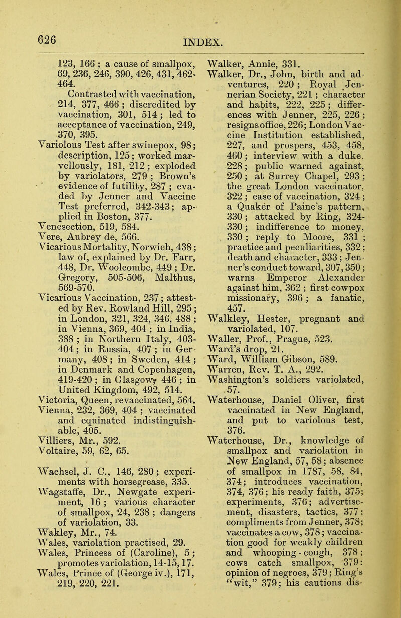 123, 166 ; a cause of smallpox, 69, 236, 246, 390, 426, 431, 462- 464. Contrasted with vaccination, 214, 377, 466; discredited by vaccination, 301, 514; led to acceptance of vaccination, 249, 370, 395. Variolous Test after swinepox, 98; description, 125; worked mar- vellously, 181, 212; exploded by variolators, 279 ; Brown's evidence of futility, 287 ; eva- ded by Jenner and Vaccine Test preferred, 342-343; ap- plied in Boston, 377. Venesection, 519, 584. Vere, Aubrey de, 566. Vicarious Mortality, Norwich, 438; law of, explained by Dr. Farr, 448, Dr. Woolcombe, 449 ; Dr. Gregory, 505-506, Malthus, 569-570. Vicarious Vaccination, 237; attest- ed by Rev. Rowland Hill, 295; in London, 321, 324, 346, 488 ; in Vienna, 369, 404 ; in India, 388 ; in Northern Italy, 403- 404; in Russia, 407 ; in Ger ■ many, 408; in Sweden, 414; in Denmark and Copenhagen, 419-420 ; in Glasgowy 446 ; in United Kingdom, 492, 514. Victoria, Queen, revaccinated, 564. Vienna, 232, 369, 404 ; vaccinated and equinated indistingi^ish- able, 405. Villiers, Mr., 592. Voltaire, 59, 62, 65. Wachsel, J. C, 146, 280; experi- ments with horsegrease, 335. WagstafFe, Dr., Newgate experi- ment, 16 ; various character of smallpox, 24, 238 ; dangers of variolation, 33. Wakley, Mr., 74. Wales, variolation practised, 29. Wales, Princess of (Caroline), 5; promotes variolation, 14-15,17. Wales, Frince of (George iv.), 171, 219, 220, 221. Walker, Annie, 331. Walker, Dr., John, birth and ad- ventures, 220 ; Royal ^ Jen- nerian Society, 221 ; character and habits, 222, 225; differ- ences with Jenner, 225, 226; resigns office, 226; London Vac- cine Institution established, 227, and prospers, 453, 458, 460; interview with a duke. 228; public warned against, 250 ; at Surrey Chapel, 293 ; the great London vaccinator, 322 ; ease of vaccination, 324 ; a Quaker of Paine's pattern, 330; attacked by Ring, 324- 330; indifference to money, 330; reply to Moore, 331 ; practice and peculiarities, 332; death and character, 333; Jen- ner's conduct toward, 307,350; warns Emperor Alexander against him, 362 ; first cowpox missionary, 396 ; a fanatic, 457. Walkley, Hester, pregnant and variolated, 107. Waller, Prof., Prague, 523. Ward's drop, 21. Ward, William Gibson, 589. Warren, Rev. T. A., 292. Washington's soldiers variolated, .57. Waterhouse, Daniel Oliver, first vaccinated in New England, and put to variolous test, 376. Waterhouse, Dr., knowledge of smallpox and variolation in New England, 57, 58; absence of smallpox in 1787, 58, 84, 374; introduces vaccination, 374, 376; his ready faith, 375; experiments, 376; advertise- ment, disasters, tactics, 377; compliments from Jenner, 378; vaccinates a cow, 378; vaccina- tion good for weakly children and whooping - cough, 378 ; cows catch smallpox, 379: opinion of negroes, 379; Ring's wit, 379; his cautions dis-